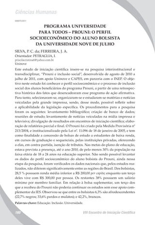 Ciências Humanas
VIII Encontro de Iniciação Científica160
008075/2011
PROGRAMA UNIVERSIDADE
PARA TODOS – PROUNI: O PERFIL
SOCIOECONÔMICO DO ALUNO BOLSISTA
DA UNIVERSIDADE NOVE DE JULHO
SILVA, P. C. da; FERREIRA, J. A.
Orientador: PETRAGLIA, I.
priscilacristina6@yahoo.com.br
Uninove
Este estudo de iniciação científica insere-se na pesquisa interinstitucional e
transdisciplinar, “Prouni e inclusão social”, desenvolvida de agosto de 2010 a
julho de 2011, com apoio Uninove e CAPES, em parceria com o INEP. O obje-
tivo neste estudo foi conhecer o perfil socioeconômico e o processo de inclusão
social dos alunos beneficiários do programa Prouni, a partir de uma retrospec-
tiva histórica dos fatos que desencadearam esse programa de ação afirmativa.
Para tanto, selecionaram-se, organizaram-se e estudaram-se matérias e notícias
veiculadas pela grande imprensa, sendo, desse modo, possível refletir sobre
a aplicabilidade da legislação específica. Os procedimentos para a pesquisa
foram os seguintes: levantamento bibliográfico; criação de banco de dados;
reuniões de estudo; levantamento de notícias veiculadas na mídia impressa e
televisiva; divulgação de resultados em encontros de iniciação científica; elabo-
ração de relatórios parcial e final. O Prouni foi criado pela Medida Provisória nº
213/2004, e institucionalizado pela Lei nº. 11.096 de 18 de janeiro de 2005, e tem
como finalidade a concessão de bolsas de estudo a estudantes de baixa renda,
em cursos de graduação e sequenciais, pelas instituições privadas, oferecendo
a elas, em contra partida, isenção de tributos. Nas metas do plano de educação,
estava prevista a presença, até o ano 2010, de pelo menos 30% da população na
faixa etária de 18 a 24 anos na educação superior. Não sendo possível levantar
os dados do perfil socioeconômico do aluno bolsista do Prouni, ainda nessa
etapa da pesquisa, foram verificados os dados nacionais que, pelos estudos rea-
lizados, não diferem significativamente entre as regiões do Brasil. Dos bolsistas,
28,5 % possuem renda média inferior a R$ 200,00 per capita; enquanto um terço
deles vive com R$ 300,00 por pessoa. Os restantes 38% possuem um salário
mínimo por membro familiar. Em relação à bolsa suplementar, um terço dos
que a recebeu do Prouni não poderia continuar os estudos sem esse apoio com-
plementar da IES. Observou-se que entre os bolsistas 6,3% são afrodescendentes
(22,7% negros; 33,6% pardos e mulatos); e 42,2%, brancos.
Palavras-chave: Educação. Inclusão. Universidade.
 