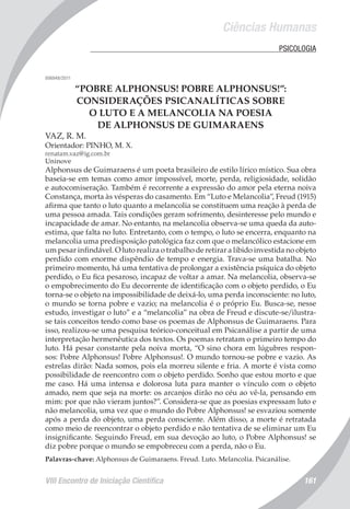 Ciências Humanas
VIII Encontro de Iniciação Científica 161
	 PSICOLOGIA
006948/2011
“POBRE ALPHONSUS! POBRE ALPHONSUS!”:
CONSIDERAÇÕES PSICANALÍTICAS SOBRE
O LUTO E A MELANCOLIA NA POESIA
DE ALPHONSUS DE GUIMARAENS
VAZ, R. M.
Orientador: PINHO, M. X.
renatam.vaz@ig.com.br
Uninove
Alphonsus de Guimaraens é um poeta brasileiro de estilo lírico místico. Sua obra
baseia-se em temas como amor impossível, morte, perda, religiosidade, solidão
e autocomiseração. Também é recorrente a expressão do amor pela eterna noiva
Constança, morta às vésperas do casamento. Em “Luto e Melancolia”, Freud (1915)
afirma que tanto o luto quanto a melancolia se constituem uma reação à perda de
uma pessoa amada. Tais condições geram sofrimento, desinteresse pelo mundo e
incapacidade de amar. No entanto, na melancolia observa-se uma queda da auto-
estima, que falta no luto. Entretanto, com o tempo, o luto se encerra, enquanto na
melancolia uma predisposição patológica faz com que o melancólico estacione em
um pesar infindável. O luto realiza o trabalho de retirar a libido investida no objeto
perdido com enorme dispêndio de tempo e energia. Trava-se uma batalha. No
primeiro momento, há uma tentativa de prolongar a existência psíquica do objeto
perdido, o Eu fica pesaroso, incapaz de voltar a amar. Na melancolia, observa-se
o empobrecimento do Eu decorrente de identificação com o objeto perdido, o Eu
torna-se o objeto na impossibilidade de deixá-lo, uma perda inconsciente: no luto,
o mundo se torna pobre e vazio; na melancolia é o próprio Eu. Busca-se, nesse
estudo, investigar o luto” e a “melancolia” na obra de Freud e discute-se/ilustra-
se tais conceitos tendo como base os poemas de Alphonsus de Guimaraens. Para
isso, realizou-se uma pesquisa teórico-conceitual em Psicanálise a partir de uma
interpretação hermenêutica dos textos. Os poemas retratam o primeiro tempo do
luto. Há pesar constante pela noiva morta, “O sino chora em lúgubres respon-
sos: Pobre Alphonsus! Pobre Alphonsus!. O mundo tornou-se pobre e vazio. As
estrelas dirão: Nada somos, pois ela morreu silente e fria. A morte é vista como
possibilidade de reencontro com o objeto perdido. Sonho que estou morto e que
me caso. Há uma intensa e dolorosa luta para manter o vínculo com o objeto
amado, nem que seja na morte: os arcanjos dirão no céu ao vê-la, pensando em
mim: por que não vieram juntos?”. Considera-se que as poesias expressam luto e
não melancolia, uma vez que o mundo do Pobre Alphonsus! se esvaziou somente
após a perda do objeto, uma perda consciente. Além disso, a morte é retratada
como meio de reencontrar o objeto perdido e não tentativa de se eliminar um Eu
insignificante. Seguindo Freud, em sua devoção ao luto, o Pobre Alphonsus! se
diz pobre porque o mundo se empobreceu com a perda, não o Eu.
Palavras-chave: Alphonsus de Guimaraens. Freud. Luto. Melancolia. Psicanálise.
 
