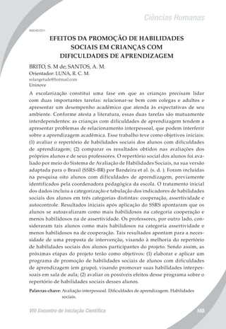 Ciências Humanas
VIII Encontro de Iniciação Científica 165
008340/2011
EFEITOS DA PROMOÇÃO DE HABILIDADES
SOCIAIS EM CRIANÇAS COM
DIFICULDADES DE APRENDIZAGEM
BRITO, S. M de; SANTOS, A. M.
Orientador: LUNA, R. C. M.
solangetude@hotmail.com
Uninove
A escolarização constitui uma fase em que as crianças precisam lidar
com duas importantes tarefas: relacionar-se bem com colegas e adultos e
apresentar um desempenho acadêmico que atenda às expectativas de seu
ambiente. Conforme atesta a literatura, essas duas tarefas são mutuamente
interdependentes: as crianças com dificuldades de aprendizagem tendem a
apresentar problemas de relacionamento interpessoal, que podem interferir
sobre a aprendizagem acadêmica. Esse trabalho teve como objetivos iniciais:
(1) avaliar o repertório de habilidades sociais dos alunos com dificuldades
de aprendizagem; (2) comparar os resultados obtidos nas avaliações dos
próprios alunos e de seus professores. O repertório social dos alunos foi ava-
liado por meio do Sistema de Avaliação de Habilidades Sociais, na sua versão
adaptada para o Brasil (SSRS-BR) por Bandeira et al. (s. d. ). Foram incluídas
na pesquisa oito alunos com dificuldades de aprendizagem, previamente
identificados pela coordenadora pedagógica da escola. O tratamento inicial
dos dados incluiu a categorização e tabulação dos indicadores de habilidades
sociais dos alunos em três categorias distintas: cooperação, assertividade e
autocontrole. Resultados iniciais após aplicação do SSRS apontaram que os
alunos se autoavaliaram como mais habilidosos na categoria cooperação e
menos habilidosos na de assertividade. Os professores, por outro lado, con-
sideraram tais alunos como mais habilidosos na categoria assertividade e
menos habilidosos na de cooperação. Tais resultados apontam para a neces-
sidade de uma proposta de intervenção, visando à melhoria do repertório
de habilidades sociais dos alunos participantes do projeto. Sendo assim, as
próximas etapas do projeto terão como objetivos: (1) elaborar e aplicar um
programa de promoção de habilidades sociais de alunos com dificuldades
de aprendizagem (em grupo), visando promover suas habilidades interpes-
soais em sala de aula; (2) avaliar os possíveis efeitos desse programa sobre o
repertório de habilidades sociais desses alunos.
Palavras-chave: Avaliação interpessoal. Dificuldades de aprendizagem. Habilidades
sociais.
 