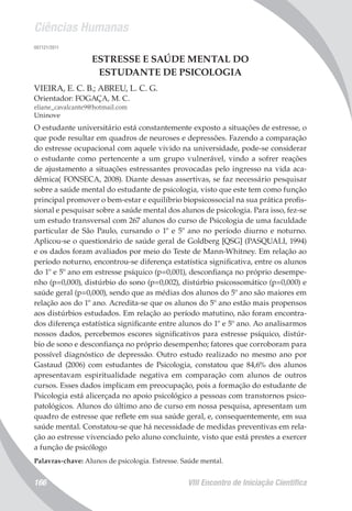 Ciências Humanas
VIII Encontro de Iniciação Científica166
007121/2011
ESTRESSE E SAÚDE MENTAL DO
ESTUDANTE DE PSICOLOGIA
VIEIRA, E. C. B.; ABREU, L. C. G.
Orientador: FOGAÇA, M. C.
eliane_cavalcante9@hotmail.com
Uninove
O estudante universitário está constantemente exposto a situações de estresse, o
que pode resultar em quadros de neuroses e depressões. Fazendo a comparação
do estresse ocupacional com aquele vivido na universidade, pode-se considerar
o estudante como pertencente a um grupo vulnerável, vindo a sofrer reações
de ajustamento a situações estressantes provocadas pelo ingresso na vida aca-
dêmica( FONSECA, 2008). Diante dessas assertivas, se faz necessário pesquisar
sobre a saúde mental do estudante de psicologia, visto que este tem como função
principal promover o bem-estar e equilíbrio biopsicossocial na sua prática profis-
sional e pesquisar sobre a saúde mental dos alunos de psicologia. Para isso, fez-se
um estudo transversal com 267 alunos do curso de Psicologia de uma faculdade
particular de São Paulo, cursando o 1º e 5º ano no período diurno e noturno.
Aplicou-se o questionário de saúde geral de Goldberg [QSG] (PASQUALI, 1994)
e os dados foram avaliados por meio do Teste de Mann-Whitney. Em relação ao
período noturno, encontrou-se diferença estatística significativa, entre os alunos
do 1º e 5º ano em estresse psíquico (p=0,001), desconfiança no próprio desempe-
nho (p=0,000), distúrbio do sono (p=0,002), distúrbio psicossomático (p=0,000) e
saúde geral (p=0,000), sendo que as médias dos alunos do 5º ano são maiores em
relação aos do 1º ano. Acredita-se que os alunos do 5º ano estão mais propensos
aos distúrbios estudados. Em relação ao período matutino, não foram encontra-
dos diferença estatística significante entre alunos do 1º e 5º ano. Ao analisarmos
nossos dados, percebemos escores significativos para estresse psíquico, distúr-
bio de sono e desconfiança no próprio desempenho; fatores que corroboram para
possível diagnóstico de depressão. Outro estudo realizado no mesmo ano por
Gastaud (2006) com estudantes de Psicologia, constatou que 84,6% dos alunos
apresentavam espiritualidade negativa em comparação com alunos de outros
cursos. Esses dados implicam em preocupação, pois a formação do estudante de
Psicologia está alicerçada no apoio psicológico a pessoas com transtornos psico-
patológicos. Alunos do último ano de curso em nossa pesquisa, apresentam um
quadro de estresse que reflete em sua saúde geral, e, consequentemente, em sua
saúde mental. Constatou-se que há necessidade de medidas preventivas em rela-
ção ao estresse vivenciado pelo aluno concluinte, visto que está prestes a exercer
a função de psicólogo
Palavras-chave: Alunos de psicologia. Estresse. Saúde mental.
 