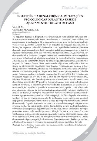 Ciências Humanas
VIII Encontro de Iniciação Científica 167
007985/2011
INSUFICIÊNCIA RENAL CRÔNICA: IMPLICAÇÕES
PSCICOLÓGICAS DURANTE A FASE DE
AJUSTAMENTO – RELATO DE CASO
VAZ, R. M.
Orientador: MOCELIN, V. L.
renatam.vaz@ig.com.br
Uninove
Há algumas décadas o diagnóstico de insuficiência renal crônica (IRC) era pra-
ticamente uma sentença de morte. Atualmente, o tratamento hemodiálico, em
conjunto com a medicação e dieta adequada, garante uma melhor qualidade de
vida a esses pacientes. Apesar disso, os aspectos psicológicos relacionados às
limitações impostas pela falência dos rins, como a perda da autonomia, o medo
da morte, a questão do transplante, a mudança da imagem corporal, as restrições
líquidas e alimentares, além das comorbidades relacionadas à IRC, não devem ser
desconsiderados. Pacientes com poucos recursos para enfrentar a situação podem
apresentar dificuldade de ajustamento diante de tantas limitações, ocasionando
a não adesão ao tratamento, reflexo de um desequilíbrio emocional causado pelo
impacto da doença. Diante disso, neste estudo, objetiva-se evidenciar a impor-
tância do atendimento psicológico para doentes renais crônicos durante a fase
de ajustamento. Para tanto, utilizou-se como método o estudo de caso. Os atendi-
mentos e as intervenções junto ao paciente, bem como a produção deste trabalho
foram fundamentados pela teoria psicanalítica (Freud), além dos conceitos da
psicologia hospitalar. Foi analisado o caso de um paciente do sexo masculino,
40 anos, hipertenso, em fase de ajustamento à insuficiência renal crônica, com
diagnóstico recente de HIV positivo. Apesar de contar com uma rede de apoio
familiar favorável, o paciente apresentava muitas dificuldades de adaptação à
nova condição: negação da gravidade seu estado clínico, apatia, constrição, avoli-
ção, ideação persistente de morte, medo da perda da visão e demais implicações
futuras da doença, e culpa pelo adoecimento. Relatava quadros de eventuais mal-
estares, aparentemente causados pela inadequação da dieta líquida, alimentar e
também no que se referiu ao controle da medicação, o que sugeria sua possível
negligência com relação ao tratamento e risco de comprometimento ainda maior
de sua saúde. O paciente evoluiu durante o acompanhamento psicológico, apro-
priou-se melhor de sua situação clínica, desmistificou alguns medos infundados,
verbalizou e ressignificou algumas questões relacionadas ao sentimento de culpa
pelo adoecimento e deixou de apresentar ideação de morte recorrente. O acom-
panhamento psicólogo pode auxiliar o paciente renal na elaboração suas perdas
reais e simbólicas, bem como na apropriação de sua nova condição física. Além
disso, contribui para a aquisição de recursos de enfrentamento da doença, melhor
adesão ao tratamento e, consequentemente, melhoria na qualidade de vida.
Palavras-chave: Aspectos psicológicos. Fase de ajustamento. Hemodiálise. Insuficiência
renal crônica.
 