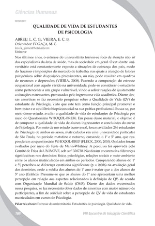 Ciências Humanas
VIII Encontro de Iniciação Científica168
007224/2011
QUALIDADE DE VIDA DE ESTUDANTES
DE PSICOLOGIA
ABREU, L. C. G.; VIEIRA, E. C. B.
Orientador: FOGAÇA, M. C.
lenira_gomes@hotmail.com
Uninove
Nos últimos anos, o estresse do universitário tornou-se foco de atenção não só
dos especialistas da área de saúde, mas da sociedade em geral. O estudante uni-
versitário está constantemente exposto a situações de cobrança dos pais, medo
do fracasso e imposições do mercado de trabalho, nas quais a atuação de fatores
patogênicos sobre disposições preexistentes, ou não, pode resultar em quadros
de neuroses e depressões (VIEIRA, 2008). Fazendo a comparação do estresse
ocupacional com aquele vivido na universidade, pode-se considerar o estudante
como pertencente a um grupo vulnerável, vindo a sofrer reações de ajustamento
a situações estressantes, provocadas pelo ingresso na vida acadêmica. Diante des-
sas assertivas se faz necessário pesquisar sobre a Qualidade de Vida (QV) do
estudante de Psicologia, visto que este tem como função principal promover o
bem-estar e o equilíbrio biopsicossocial na sua prática profissional. Busca-se, por
meio desse estudo, avaliar a qualidade de vida de estudantes de Psicologia por
meio do Questionário WHOQOL-BREF6. Em posse desse material, o objetivo é
de comparar a qualidade de vida de alunos ingressantes e concluintes do curso
de Psicologia. Por meio de um estudo transversal, foram avaliados 246 estudantes
de Psicologia de ambos os sexos, matriculados em uma universidade particular
de São Paulo, no período matutino e noturno, cursando o 1º e 5º ano, que res-
ponderam ao questionário WHOQOL-BREF (FLECK, 2000; 2010). Os dados foram
avaliados por meio do Teste de Mann-Whitney. A pesquisa foi aprovada pelo
Comitê de Ética da UNINOVE, sob o nº 328730. Não foram encontradas diferenças
significativas nos domínios: físico, psicológico, relações sociais e meio-ambiente
entre os alunos matriculados em ambos os períodos. Comparando alunos do 1º
e 5º, percebeu-se diferença estatística significante (p = 0,006) na avaliação geral
dos domínios, onde a média dos alunos do 1º ano é maior que a dos alunos do
5º ano (Gráfico). Presume-se que os alunos do 1º ano apresentam uma melhor
percepção em relação aos aspectos relacionados à definição de QV, de acordo
com Organização Mundial de Saúde (OMS). Diante dos dados encontrados
nessa pesquisa, se faz necessário obter dados de amostras com maior número de
participantes, a fim de concluir sobre a percepção de QV de vida de estudantes
matriculados em cursos de Psicologia.
Palavras-chave: Estresse do universitário. Estudantes de psicologia. Qualidade de vida.
 