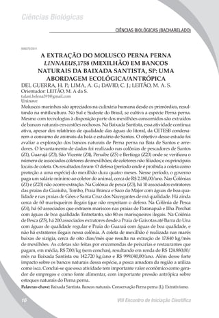 Ciências Biológicas
VIII Encontro de Iniciação Científica16
	 CIÊNCIAS BIOLÓGICAS (BACHARELADO)
008275/2011
A EXTRAÇÃO DO MOLUSCO PERNA PERNA
LINNAEUS,1758 (MEXILHÃO) EM BANCOS
NATURAIS DA BAIXADA SANTISTA, SP: UMA
ABORDAGEM ECOLÓGICA/ANTRÓPICA
DEL GUERRA, H. P.; LIMA, A. G.; DAVID, C. J.; LEITÃO, M. A. S.
Orientador: LEITÃO, M. A da S.
tulasi.helena391@gmail.com
Uninove
Moluscos marinhos são apreciados na culinária humana desde os primórdios, resul-
tando na mitilicultura. No Sul e Sudeste do Brasil, se cultiva a espécie Perna perna.
Mesmo com tecnologias à disposição parte dos mexilhões consumidos são extraídos
de bancos naturais em costões rochosos. Na Baixada Santista, essa atividade continua
ativa, apesar dos relatórios de qualidade das águas do litoral, da CETESB condena-
rem o consumo de animais da baía e estuário de Santos. O objetivo desse estudo foi
avaliar a exploração dos bancos naturais de Perna perna na Baia de Santos e arre-
dores. O levantamento de dados foi realizado nas colônias de pescadores de Santos
(Z1), Guarujá (Z3), São Vicente (Z4), Peruíbe (Z5) e Bertioga (Z23) onde se verificou o
número de associados coletores de mexilhões; de coletores não filiados; e os principais
locais de coleta. Os resultados foram: O defeso (período onde é proibida a coleta como
proteção a uma espécie) do mexilhão dura quatro meses. Nesse período, o governo
paga um salário mínimo ao coletor do animal, cerca de R$ 2.180,00/ano. Nas Colônias
(Z1) e (Z23) não ocorre extração. Na Colônia de pesca (Z3), há 10 associados extratores
das praias do Guaiuba, Tombo, Praia Branca e Saco do Major com águas de boa qua-
lidade e nas praias de Góes e Santa Cruz dos Navegantes de má qualidade. Há ainda
cerca de 60 marisqueiros ilegais (que não respeitam o defeso. Na Colônia de Pesca
(Z4), há 60 associados que extraem mariscos nas praias de Paranapuã e Ilha Porchat
com águas de boa qualidade. Entretanto, são 80 os marisqueiros ilegais. Na Colônia
de Pesca (Z5), há 200 associados extratores desde a Praia de Gaivotas até Barra do Una
com águas de qualidade regular e Praia do Guaraú com águas de boa qualidade, e
não há extratores ilegais nessa colônia. A coleta de mexilhão é realizada nas marés
baixas de sizígia, cerca de oito dias/mês que resulta na extração de 17.840 kg/mês
de mexilhões. As coletas são feitas por encomendas de peixarias e restaurantes que
pagam, em média, R$ 7,00/kg (sem conchas), resultando em renda de R$ 124.880,00/
mês na Baixada Santista ou 142.720 kg/ano e R$ 999.040,00/ano. Além desse forte
impacto sobre os bancos naturais dessa espécie, a pesca amadora da região a utiliza
como isca. Conclui-se que essa atividade tem importante valor econômico como gera-
dor de empregos e como fonte alimentar, com importante pressão antrópica sobre
estoques naturais do Perna perna.
Palavras-chave: Baixada Santista. Bancos naturais. Conservação Perna perna (L). Extrativismo.
 