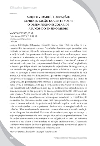 Ciências Humanas
VIII Encontro de Iniciação Científica170
006867/2011
SUBJETIVIDADE E EDUCAÇÃO:
REPRESENTAÇÃO DOCENTE SOBRE
O DESEMPENHO ESCOLAR DE
ALUNOS DO ENSINO MÉDIO
VASCONCELOS, P. M.
Orientador: DIAS, E. T. D. M.
priscilaperuchi@gmail.com
Uninove
Uniu-se Psicologia e Educação, enquanto ciência, para refletir-se sobre os rela-
cionamentos no ambiente escolar. As relações humanas que permeiam esse
contexto tornam-se objeto de estudo neste projeto em que se analisou como
a subjetividade dos professores influencia sua práxis e o desempenho esco-
lar do aluno adolescente, ou seja, objetivou-se identificar e analisar possíveis
fenômenos pessoais e singulares que interferem no ato educativo. O referencial
teórico utilizado para dar contorno ao trabalho foi a Teoria da Complexidade,
elaborada por Edgar Morin. As descrições de experiências foram gravadas, e,
por meio de três perguntas, os professores eram solicitados a contar seu per-
curso na educação e como era sua compreensão sobre o desempenho de seus
alunos. Os resultados foram levantados a partir das categorias inclusão/exclu-
são; projeção/introjeção e compreensão subjetiva referenciadas na Teoria da
Complexidade, primordiais para entender o discurso dos professores. Tal dis-
curso levou a compreensão de que a forma como o indivíduo vê o mundo e a
sua experiência individual fazem com que se modifiquem o entendimento e os
julgamentos que ele faz do outro, os quais, consequentemente, interferem em
suas relações. Assim, quando se trata de um professor, a sua maneira de enten-
der seus alunos vai interditar ou alavancar o processo educativo. O acolhimento
e a análise dos discursos, muitas vezes catárticos, possibilitaram compreender
como o desconhecimento da própria subjetividade implica no ato educativo;
pois, na maioria das vezes, o professor não tem ideia da complexidade do seu
trabalho, dificultando seu relacionamento com o adolescente, tornando a relação
na escola quase insustentável. Relata-se, diante do exposto, que se alcançou o
objetivo proposto no estudo, uma vez que foi possível compreender como a falta
de conhecimento do docente referente à sua própria prática gera um mal-estar
entre ele e seu aluno, o que interfere na relação professor-aluno. O contrário
também é verdadeiro, quando o professor compreende a sua prática profissio-
nal, há um comprometimento maior com seu aluno.
Palavras-chave: Adolescente. Educação. Subjetividade.
 
