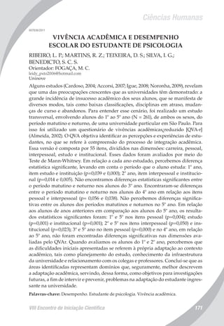 Ciências Humanas
VIII Encontro de Iniciação Científica 171
007836/2011
VIVÊNCIA ACADÊMICA E DESEMPENHO
ESCOLAR DO ESTUDANTE DE PSICOLOGIA
RIBEIRO, L. P.; MARTINS, R. Z.; TEIXEIRA, D. S.; SILVA, I. G.;
BENEDICTO, S. C. S.
Orientador: FOGAÇA, M. C.
leidy_pxto2006@hotmail.com
Uninove
Alguns estudos (Cardoso, 2004; Accorsi, 2007; Igue, 2008; Noronha, 2009), revelam
que uma das preocupações crescentes que as universidades têm demonstrado: a
grande incidência de insucesso acadêmico dos seus alunos, que se manifesta de
diversos modos, tais como baixas classificações, disciplinas em atraso, mudan-
ças de curso e abandonos. Para entender esse cenário, foi realizado um estudo
transversal, envolvendo alunos do 1º ao 5º ano (N = 261), de ambos os sexos, do
período matutino e noturno, de uma universidade particular em São Paulo. Para
isso foi utilizado um questionário de vivências acadêmicas¿reduzido [QVA-r]
(Almeida, 2002). O QVA objetiva identificar as percepções e experiências de estu-
dantes, no que se refere à compreensão do processo de integração acadêmica.
Essa versão é composta por 55 itens, divididos nas dimensões: carreira, pessoal,
interpessoal, estudo e institucional. Esses dados foram avaliados por meio do
Teste de Mann-Whitney. Em relação a cada ano estudado, percebemos diferença
estatística significante, levando em conta o período que o aluno estuda: 1º ano,
item estudo e instituição (p=0,039 e 0,000); 2º ano, item interpessoal e institucio-
nal (p=0,014 e 0,005). Não encontramos diferenças estatísticas significantes entre
o período matutino e noturno nos alunos do 3º ano. Encontraram-se diferenças
entre o período matutino e noturno nos alunos do 4º ano em relação aos itens
pessoal e interpessoal (p= 0,056 e 0,038). Não percebemos diferenças significa-
tivas entre os alunos dos períodos matutinos e noturnos no 5º ano. Em relação
aos alunos de anos anteriores em comparação aos alunos do 5º ano, os resulta-
dos estatísticos significantes foram: 1º e 5º nos itens pessoal (p=0,004); estudo
(p=0,001) e institucional (p=0,001); 2º e 5º nos itens interpessoal (p=0,050) e ins-
titucional (p=0,023); 3º e 5º ano no item pessoal (p=0,000) e no 4º ano, em relação
ao 5º ano, não foram encontradas diferenças significativas nas dimensões ava-
liadas pelo QVAr. Quando avaliamos os alunos do 1º e 2º ano, percebemos que
as dificuldades iniciais apresentadas se referem à própria adaptação ao contexto
acadêmico, tais como planejamento do estudo, conhecimento da infraestrutura
da universidade e relacionamento com os colegas e professores. Concluí-se que as
áreas identificadas representam domínios que, seguramente, melhor descrevem
a adaptação acadêmica, servindo, dessa forma, como objetivos para investigações
futuras, a fim de intervir e prevenir, problemas na adaptação do estudante ingres-
sante na universidade.
Palavras-chave: Desempenho. Estudante de psicologia. Vivência acadêmica.
 