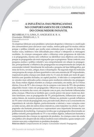 VIII Encontro de Iniciação Científica 173
Ciências Sociais Aplicadas
	 ADMINISTRAÇÃO
007975/2011
A INFLUÊNCIA DAS PROPAGANDAS
NO COMPORTAMENTO DE COMPRA
DO CONSUMIDOR INFANTIL
BIZARRIAS, F. S.; LIMA, P.; ANGELICO, K. R. A.
Orientador: PRIMOLAN, L. V.
fbizarrias@uninove.br
Uninove
As empresas fabricam seus produtos e precisam despertar o interesse e a motivação
dos consumidores para alavancar suas vendas, motivo pelo qual há muitas críticas
porque o público infantil, que recebe esses estímulos para a compra de bens são,
muitas vezes, indefesos e tem dificuldade para criticar e interpretar as mensagens
recebidas. As crianças conseguem saber a diferença entre programas de televisão
e as propagandas, mesmo sem verbalizar ou identificar seus objetivos com clareza,
porque as propagandas são mais engraçadas que os programas. Nesse contexto, essa
pesquisa analisa o público infantil e seu comportamento em relação às propagan-
das, principalmente a influência das propagandas no comportamento de compra do
consumidor infantil. Inicialmente foi realizada a pesquisa de base bibliográfica, por
meio de livros, revistas, artigos, teses e dissertações. Na segunda etapa foi realizada
uma pesquisa de campo, de base quantitativa com uma amostra de 107 respondentes,
responsáveis pelas crianças com idade entre 4 e 11 anos de idade, por meio de ques-
tionário com questões fechadas, na capital paulista. A televisão e o computador são
os veículos mais utilizados pelas crianças para receberem estímulos das propagan-
das. Essas mídias digitais mantém as crianças conectadas, em média, de 4 a 6 horas
diárias. Cerca de 70 % das crianças vão às compras e em torno de 70% dos produtos
adquiridos foram vistos em propagandas. Observou-se que a decisão de compra é
tomada, na maioria das vezes, em conjunto com os pais, mas bastante influenciadas
pelas crianças. Observou-se também que a escola parece não pesar muito nas deci-
sões familiares, mas as propagandas de TV, principalmente, influenciam mais que
outros fatores, de maneira preponderante. Destaca-se, portanto a grande influência
daTVcomoveículodepropaganda,mas,poroutrolado,observa-seocrescimentoem
importância de veículos digitais, particularmente a internet, e suas variações como
as redes sociais, além de outros meios interativos, como torpedos via celular. As pro-
pagandas são bastante persuasivas e representam uma importante ferramenta aos
profissionais de marketing. A pesquisa revelou que as propagandas direcionadas ao
público infantil, principalmente na TV e nas mídias digitais, influenciam bastante o
comportamento das crianças na aquisição de produtos. As crianças como são ainda
um público-alvo desprovido de críticas recebem esses estímulos e quase sempre con-
vencem seus pais a adquirirem os produtos desejados.
Palavras-chave: Comportamento de compra. Consumidor infantil. Propaganda.
 