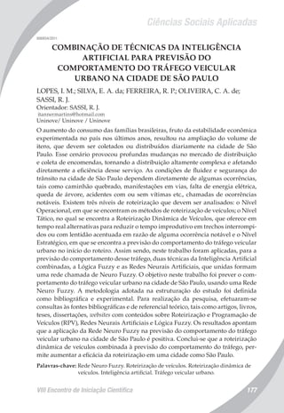Ciências Sociais Aplicadas
VIII Encontro de Iniciação Científica 177
006934/2011
COMBINAÇÃO DE TÉCNICAS DA INTELIGÊNCIA
ARTIFICIAL PARA PREVISÃO DO
COMPORTAMENTO DO TRÁFEGO VEICULAR
URBANO NA CIDADE DE SÃO PAULO
LOPES, I. M.; SILVA, E. A. da; FERREIRA, R. P.; OLIVEIRA, C. A. de;
SASSI, R. J.
Orientador: SASSI, R. J.
itannermartins@hotmail.com
Uninove/ Uninove / Uninove
O aumento do consumo das famílias brasileiras, fruto da estabilidade econômica
experimentada no país nos últimos anos, resultou na ampliação do volume de
itens, que devem ser coletados ou distribuídos diariamente na cidade de São
Paulo. Esse cenário provocou profundas mudanças no mercado de distribuição
e coleta de encomendas, tornando a distribuição altamente complexa e afetando
diretamente a eficiência desse serviço. As condições de fluidez e segurança do
trânsito na cidade de São Paulo dependem diretamente de algumas ocorrências,
tais como caminhão quebrado, manifestações em vias, falta de energia elétrica,
queda de árvore, acidentes com ou sem vítimas etc., chamadas de ocorrências
notáveis. Existem três níveis de roteirização que devem ser analisados: o Nível
Operacional, em que se encontram os métodos de roteirização de veículos; o Nível
Tático, no qual se encontra a Roteirização Dinâmica de Veículos, que oferece em
tempo real alternativas para reduzir o tempo improdutivo em trechos interrompi-
dos ou com lentidão acentuada em razão de alguma ocorrência notável e o Nível
Estratégico, em que se encontra a previsão do comportamento do tráfego veicular
urbano no início do roteiro. Assim sendo, neste trabalho foram aplicadas, para a
previsão do comportamento desse tráfego, duas técnicas da Inteligência Artificial
combinadas, a Lógica Fuzzy e as Redes Neurais Artificiais, que unidas formam
uma rede chamada de Neuro Fuzzy. O objetivo neste trabalho foi prever o com-
portamento do tráfego veicular urbano na cidade de São Paulo, usando uma Rede
Neuro Fuzzy. A metodologia adotada na estruturação do estudo foi definida
como bibliográfica e experimental. Para realização da pesquisa, efetuaram-se
consultas às fontes bibliográficas e de referencial teórico, tais como artigos, livros,
teses, dissertações, websites com conteúdos sobre Roteirização e Programação de
Veículos (RPV), Redes Neurais Artificiais e Lógica Fuzzy. Os resultados apontam
que a aplicação da Rede Neuro Fuzzy na previsão do comportamento do tráfego
veicular urbano na cidade de São Paulo é positiva. Conclui-se que a roteirização
dinâmica de veículos combinada à previsão do comportamento do tráfego, per-
mite aumentar a eficácia da roteirização em uma cidade como São Paulo.
Palavras-chave: Rede Neuro Fuzzy. Roteirização de veículos. Roteirização dinâmica de
veículos. Inteligência artificial. Tráfego veicular urbano.
 