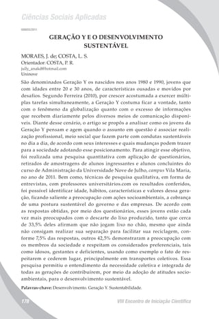 Ciências Sociais Aplicadas
VIII Encontro de Iniciação Científica178
008055/2011
GERAÇÃO Y E O DESENVOLVIMENTO
SUSTENTÁVEL
MORAES, J. de; COSTA, L. S.
Orientador: COSTA, P. R.
jully_anakd@hotmail.com
Uninove
São denominados Geração Y os nascidos nos anos 1980 e 1990, jovens que
com idades entre 20 e 30 anos, de características ousadas e movidos por
desafios. Segundo Ferreira (2010), por crescer acostumada a exercer múlti-
plas tarefas simultaneamente, a Geração Y costuma ficar a vontade, tanto
com o fenômeno da globalização quanto com o excesso de informações
que recebem diariamente pelos diversos meios de comunicação disponí-
veis. Diante desse cenário, o artigo se propôs a analisar como os jovens da
Geração Y pensam e agem quando o assunto em questão é associar reali-
zação profissional, meio social que fazem parte com condutas sustentáveis
no dia a dia, de acordo com seus interesses e quais mudanças podem trazer
para a sociedade adotando esse posicionamento. Para atingir esse objetivo,
foi realizada uma pesquisa quantitativa com aplicação de questionários,
retirados de amostragens de alunos ingressantes e alunos concluintes do
curso de Administração da Universidade Nove de Julho, campus Vila Maria,
no ano de 2011. Bem como, técnicas de pesquisa qualitativa, em forma de
entrevistas, com professores universitários.com os resultados conferidos,
foi possível identificar idade, hábitos, características e valores dessa gera-
ção, ficando saliente a preocupação com ações socioambientais, a cobrança
de uma postura sustentável do governo e das empresas. De acordo com
as respostas obtidas, por meio dos questionários, esses jovens estão cada
vez mais preocupados com o descarte do lixo produzido, tanto que cerca
de 33,5% deles afirmam que não jogam lixo no chão, mesmo que ainda
não consigam realizar sua separação para facilitar sua reciclagem, con-
forme 7,5% das respostas, outros 42,5% demonstraram a preocupação com
os membros da sociedade e respeitam os considerados preferenciais, tais
como idosos, gestantes e deficientes, usando como exemplo o fato de res-
peitarem e cederem lugar, principalmente em transportes coletivos. Essa
pesquisa permitiu o entendimento da necessidade coletiva e integrada de
todas as gerações de contribuírem, por meio da adoção de atitudes socio-
ambientais, para o desenvolvimento sustentável.
Palavras-chave: Desenvolvimento. Geração Y. Sustentabilidade.
 