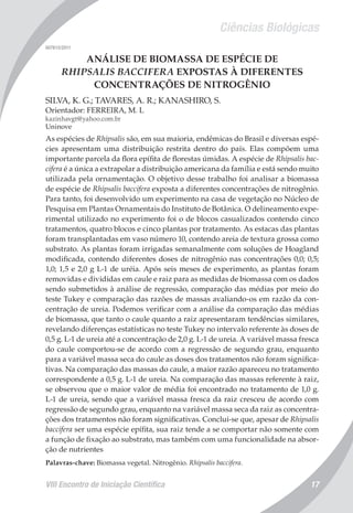 Ciências Biológicas
VIII Encontro de Iniciação Científica 17
007613/2011
ANÁLISE DE BIOMASSA DE ESPÉCIE DE
RHIPSALIS BACCIFERA EXPOSTAS À DIFERENTES
CONCENTRAÇÕES DE NITROGÊNIO
SILVA, K. G.; TAVARES, A. R.; KANASHIRO, S.
Orientador: FERREIRA, M. L
kazinhavgt@yahoo.com.br
Uninove
As espécies de Rhipsalis são, em sua maioria, endêmicas do Brasil e diversas espé-
cies apresentam uma distribuição restrita dentro do país. Elas compõem uma
importante parcela da flora epífita de florestas úmidas. A espécie de Rhipsalis bac-
cifera é a única a extrapolar a distribuição americana da família e está sendo muito
utilizada pela ornamentação. O objetivo desse trabalho foi analisar a biomassa
de espécie de Rhipsalis baccifera exposta a diferentes concentrações de nitrogênio.
Para tanto, foi desenvolvido um experimento na casa de vegetação no Núcleo de
Pesquisa em Plantas Ornamentais do Instituto de Botânica. O delineamento expe-
rimental utilizado no experimento foi o de blocos casualizados contendo cinco
tratamentos, quatro blocos e cinco plantas por tratamento. As estacas das plantas
foram transplantadas em vaso número 10, contendo areia de textura grossa como
substrato. As plantas foram irrigadas semanalmente com soluções de Hoagland
modificada, contendo diferentes doses de nitrogênio nas concentrações 0,0; 0,5;
1,0; 1,5 e 2,0 g L-1 de uréia. Após seis meses de experimento, as plantas foram
removidas e divididas em caule e raiz para as medidas de biomassa com os dados
sendo submetidos à análise de regressão, comparação das médias por meio do
teste Tukey e comparação das razões de massas avaliando-os em razão da con-
centração de ureia. Podemos verificar com a análise da comparação das médias
de biomassa, que tanto o caule quanto a raiz apresentaram tendências similares,
revelando diferenças estatísticas no teste Tukey no intervalo referente às doses de
0,5 g. L-1 de ureia até a concentração de 2,0 g. L-1 de ureia. A variável massa fresca
do caule comportou-se de acordo com a regressão de segundo grau, enquanto
para a variável massa seca do caule as doses dos tratamentos não foram significa-
tivas. Na comparação das massas do caule, a maior razão apareceu no tratamento
correspondente a 0,5 g. L-1 de ureia. Na comparação das massas referente à raiz,
se observou que o maior valor de média foi encontrado no tratamento de 1,0 g.
L-1 de ureia, sendo que a variável massa fresca da raiz cresceu de acordo com
regressão de segundo grau, enquanto na variável massa seca da raiz as concentra-
ções dos tratamentos não foram significativas. Conclui-se que, apesar de Rhipsalis
baccifera ser uma espécie epífita, sua raiz tende a se comportar não somente com
a função de fixação ao substrato, mas também com uma funcionalidade na absor-
ção de nutrientes
Palavras-chave: Biomassa vegetal. Nitrogênio. Rhipsalis baccifera.
 