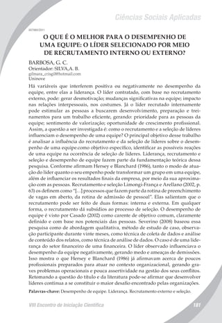 Ciências Sociais Aplicadas
VIII Encontro de Iniciação Científica 181
007980/2011
O QUE É O MELHOR PARA O DESEMPENHO DE
UMA EQUIPE: O LÍDER SELECIONADO POR MEIO
DE RECRUTAMENTO INTERNO OU EXTERNO?
BARBOSA, G. C.
Orientador: SILVA,A. B.
gilmara_crisgil@hotmail.com
Uninove
Há variáveis que interferem positiva ou negativamente no desempenho da
equipe, entre elas a liderança. O líder contratado, com base no recrutamento
externo, pode: gerar desmotivação; mudanças significativas na equipe; impacto
nas relações interpessoais, nos costumes. Já o líder recrutado internamente
pode estimular as pessoas a buscarem desenvolvimento, preparação e trei-
namentos para um trabalho eficiente, gerando: prioridade para as pessoas da
equipe; sentimento de valorização; oportunidade de crescimento profissional.
Assim, a questão a ser investigada é: como o recrutamento e a seleção de líderes
influenciam o desempenho de uma equipe? O principal objetivo desse trabalho
é analisar a influência do recrutamento e da seleção de líderes sobre o desem-
penho de uma equipe.como objetivo específico, identificar as possíveis reações
de uma equipe na ocorrência de seleção de líderes. Liderança, recrutamento e
seleção e desempenho de equipe fazem parte da fundamentação teórica dessa
pesquisa. Conforme afirmam Hersey e Blanchard (1986), tanto o modo de atua-
ção do líder quanto o seu empenho pode transformar um grupo em uma equipe,
além de influenciar os resultados finais da empresa, por meio da sua aproxima-
ção com as pessoas. Recrutamento e seleção Limongi-França e Arellano (2002, p.
63) os definem como “[…] processos que fazem parte da rotina de preenchimento
de vagas em aberto, da rotina de admissão de pessoal”. Elas salientam que o
recrutamento pode ser feito de duas formas: interna e externa. Em qualquer
forma, o recrutamento dá subsídios ao processo de seleção. O desempenho de
equipe é visto por Casado (2002) como carente de objetivo comum, claramente
definido e com base nos potenciais das pessoas. Severino (2008) baseou essa
pesquisa como de abordagem qualitativa, método de estudo de caso, observa-
ção participante durante vinte meses, como técnica de coleta de dados e análise
de conteúdo dos relatos, como técnica de análise de dados. O caso é de uma lide-
rança do setor financeiro de uma financeira. O líder observado influenciava o
desempenho da equipe negativamente, gerando medo e ameaças de demissões.
Isso mostra o que Hersey e Blanchard (1986) já afirmavam acerca de poucos
profissionais preparados para atuar no contexto organizacional, gerando gra-
ves problemas operacionais e pouca assertividade na gestão dos seus conflitos.
Retomando a questão do título e da literatura pode-se afirmar que desenvolver
líderes continua a se constituir o maior desafio encontrado pelas organizações.
Palavras-chave: Desempenho de equipe. Liderança. Recrutamento externo e seleção.
 
