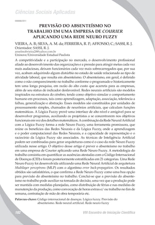 Ciências Sociais Aplicadas
VIII Encontro de Iniciação Científica182
006886/2011
PREVISÃO DO ABSENTEÍSMO NO
TRABALHO EM UMA EMPRESA DE COURIER
APLICANDO UMA REDE NEURO FUZZY
VIEIRA, A. B.; SILVA, A. M. da; FERREIRA, R. P.; AFFONSO, C.; SASSI, R. J.
Orientador: SASSI, R. J.
anselmobvieira28@yahoo.com.br
Uninove/Universidade Estadual Paulista
A competitividade e a participação no mercado, o desenvolvimento profissional
aliado ao desenvolvimento das organizações e a pressão para atingir metas cada vez
mais audaciosas, deixam funcionários cada vez mais sobrecarregados que, por sua
vez, acabam adquirindo algum distúrbio no estado de saúde relacionado ao tipo de
atividade laboral, que resulta em absenteísmo. O absenteísmo, em geral, é definido
como o não comparecimento no trabalho conforme o programado e historicamente
tem uma longa pesquisa, em razão do alto custo que acarreta para as empresas,
além de seu status de indicador desfavorável. Redes neurais artificiais são modelos
inspirados na estrutura do cérebro, tendo como objetivo simular o comportamento
humano em processos, tais como aprendizagem, adaptação, associação, tolerância a
falhas, generalização e abstração. Esses modelos são constituídos por unidades de
processamento simples, chamados de neurônios artificiais, que calculam funções
matemáticas. A Lógica Fuzzy provê uma interface de alto nível e amigável para se
desenvolver programas, auxiliando os projetistas a se concentrarem nos objetivos
funcionaisemvezdosdetalhesmatemáticos.AcombinaçãodaRedeNeuralArtificial
com a Lógica Fuzzy forma a rede Neuro Fuzzy, uma ferramenta promissora, que
reúne os benefícios das Redes Neurais e da Lógica Fuzzy, onde a aprendizagem
e o poder computacional das Redes Neurais, e a capacidade de representação e o
raciocínio da Lógica Fuzzy são associados. As técnicas de Inteligência Artificial
podem ser combinadas para gerar arquiteturas como é o caso da rede Neuro Fuzzy
utilizada nesse artigo. O objetivo desse artigo é prever o absenteísmo no trabalho
em uma empresa de Courier aplicando uma Rede Neuro Fuzzy. A metodologia do
trabalho consistiu em quantificar as ausências atestadas com o Código Internacional
de Doenças (CID) e foram posteriormente estratificadas em 21 categorias. Uma Rede
Neuro Fuzzy foi desenvolvida utilizando uma Rede Neural Artificial de arquitetura
Multilayer perceptrons (MLP) com o algoritmo error back-propagation. Os resultados
obtidos são satisfatórios, o que confirma a Rede Neuro Fuzzy como uma boa opção
para previsão do absenteísmo no trabalho. Conclui-se que a previsão do absente-
ísmo no trabalho pode auxiliar na tomada de decisão, uma vez que a produção pode
ser mantida com medidas planejadas, como distribuição de férias e nas medidas de
manutenção da produção, como convocação de horas extras e/ ou trabalho no fim de
semana, contratação de mão de obra temporária etc.
Palavras-chave: Código internacional de doenças. Lógica fuzzy. Previsão do
absenteísmo. Rede neural artificial. Rede neuro fuzzy
 
