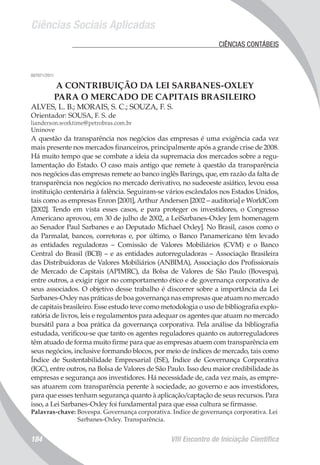 Ciências Sociais Aplicadas
VIII Encontro de Iniciação Científica184
	 CIÊNCIAS CONTÁBEIS
007071/2011
A CONTRIBUIÇÃO DA LEI SARBANES-OXLEY
PARA O MERCADO DE CAPITAIS BRASILEIRO
ALVES, L. B.; MORAIS, S. C.; SOUZA, F. S.
Orientador: SOUSA, F. S. de
lianderson.worktime@petrobras.com.br
Uninove
A questão da transparência nos negócios das empresas é uma exigência cada vez
mais presente nos mercados financeiros, principalmente após a grande crise de 2008.
Há muito tempo que se combate a ideia da supremacia dos mercados sobre a regu-
lamentação do Estado. O caso mais antigo que remete à questão da transparência
nos negócios das empresas remete ao banco inglês Barings, que, em razão da falta de
transparência nos negócios no mercado derivativo, no sudeoeste asiático, levou essa
instituição centenária à falência. Seguiram-se vários escândalos nos Estados Unidos,
tais como as empresas Enron [2001], Arthur Andersen [2002 – auditoria] e WorldCom
[2002]. Tendo em vista esses casos, e para proteger os investidores, o Congresso
Americano aprovou, em 30 de julho de 2002, a LeiSarbanes-Oxley [em homenagem
ao Senador Paul Sarbanes e ao Deputado Michael Oxley]. No Brasil, casos como o
da Parmalat, bancos, corretoras e, por último, o Banco Panamericano têm levado
as entidades reguladoras – Comissão de Valores Mobiliários (CVM) e o Banco
Central do Brasil (BCB) – e as entidades autorreguladoras – Associação Brasileira
das Distribuidoras de Valores Mobiliários (ANBIMA), Associação dos Profissionais
de Mercado de Capitais (APIMRC), da Bolsa de Valores de São Paulo (Bovespa),
entre outros, a exigir rigor no comportamento ético e de governança corporativa de
seus associados. O objetivo desse trabalho é discorrer sobre a importância da Lei
Sarbanes-Oxley nas práticas de boa governança nas empresas que atuam no mercado
de capitais brasileiro. Esse estudo teve como metodologia o uso de bibliografia explo-
ratória de livros, leis e regulamentos para adequar os agentes que atuam no mercado
bursátil para a boa prática da governança corporativa. Pela análise da bibliografia
estudada, verificou-se que tanto os agentes reguladores quanto os autorreguladores
têm atuado de forma muito firme para que as empresas atuem com transparência em
seus negócios, inclusive formando blocos, por meio de índices de mercado, tais como
Índice de Sustentabilidade Empresarial (ISE), Índice de Governança Corporativa
(IGC), entre outros, na Bolsa de Valores de São Paulo. Isso deu maior credibilidade às
empresas e segurança aos investidores. Há necessidade de, cada vez mais, as empre-
sas atuarem com transparência perente à sociedade, ao governo e aos investidores,
para que esses tenham segurança quanto à aplicação/captação de seus recursos. Para
isso, a Lei Sarbanes-Oxley foi fundamental para que essa cultura se firmasse.
Palavras-chave: Bovespa. Governança corporativa. Indice de governança corporativa. Lei
Sarbanes-Oxley. Transparência.
 