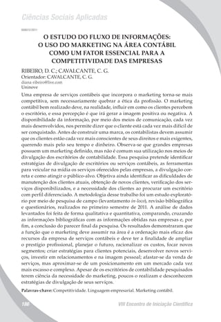 Ciências Sociais Aplicadas
VIII Encontro de Iniciação Científica186
008012/2011
O ESTUDO DO FLUXO DE INFORMAÇÕES:
O USO DO MARKETING NA ÁREA CONTÁBIL
COMO UM FATOR ESSENCIAL PARA A
COMPETITIVIDADE DAS EMPRESAS
RIBEIRO, D. C.; CAVALCANTE, C. G.
Orientador: CAVALCANTE, C. G.
diana-ribeiro@live.com
Uninove
Uma empresa de serviços contábeis que incorpora o marketing torna-se mais
competitiva, sem necessariamente quebrar a ética da profissão. O marketing
contábil bem realizado deve, na realidade, influir em como os clientes percebem
o escritório, e essa percepção é que irá gerar a imagem positiva ou negativa. A
disponibilidade da informação, por meio dos meios de comunicação, cada vez
mais desenvolvidos, nos permite dizer que o cliente está cada vez mais difícil de
ser conquistado. Antes de construir uma marca, os contabilistas devem assumir
que os clientes estão cada vez mais conscientes de seus direitos e mais exigentes,
querendo mais pelo seu tempo e dinheiro. Observa-se que grandes empresas
possuem um marketing definido, mas não é comum sua utilização nos meios de
divulgação dos escritórios de contabilidade. Essa pesquisa pretende identificar
estratégias de divulgação de escritórios ou serviços contábeis, as ferramentas
para veicular na mídia os serviços oferecidos pelas empresas, a divulgação cor-
reta e como atingir o público-alvo. Objetiva ainda identificar as dificuldades de
manutenção dos clientes atuais, obtenção de novos clientes, verificação dos ser-
viços disponibilizados, e a necessidade dos clientes ao procurar um escritório
com perfil diferenciado. A metodologia desse trabalho foi um estudo explorató-
rio por meio de pesquisa de campo (levantamento in-loco), revisão bibliográfica
e questionários, realizados no primeiro semestre de 2011. A análise de dados
levantados foi feita de forma qualitativa e quantitativa, comparando, cruzando
as informações bibliográficas com as informações obtidas nas empresas e, por
fim, a conclusão do parecer final da pesquisa. Os resultados demonstraram que
a função que o marketing deve assumir na área é a ordenação mais eficaz dos
recursos da empresa de serviços contábeis e deve ter a finalidade de ampliar
o prestígio profissional, planejar o futuro, racionalizar os custos, focar novos
segmentos; criar estratégias para clientes potenciais, desenvolver novos servi-
ços, investir em relacionamentos e na imagem pessoal; afastar-se da venda de
serviços, mas aproximar-se de um posicionamento em um mercado cada vez
mais escasso e complexo. Apesar de os escritórios de contabilidade pesquisados
terem ciência da necessidade do marketing, poucos o realizam e desconhecem
estratégias de divulgação de seus serviços.
Palavras-chave: Competitividade. Linguagem empresarial. Marketing contábil.
 