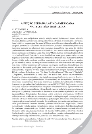 Ciências Sociais Aplicadas
VIII Encontro de Iniciação Científica 187
	 COMUNICAÇÃO SOCIAL – JORNALISMO
007842/2011
A FICÇÃO SERIADA LATINO-AMERICANA
NA TELEVISÃO BRASILEIRA
ALEXANDRE, K.
Orientador: LUVARSGHI, L.
alekatia11@terra.com.br
Uninove
Essa pesquisa tem o objetivo de abordar a ficção seriada latino-americana na televisão
brasileira. Para isso, utilizou-se como parâmetros a estrutura de sentimento e o materia-
lismo histórico, proposto por Raymond Willians, na análise das telenovelas, objeto dessa
pesquisa, produzidas e veiculadas nas emissoras SBT, Record e Bandeirantes; além disso,
buscou-se mensurar os reflexos de tais produções na audiência e no gosto do público,
produzindo e reproduzindo uma sociedade voltada para o espetáculo dentro dos pressu-
postos analisados no artigo de Maria Rita Kehl, “Muito Além do Espetáculo”, baseado na
obra de Guy Débord. Esse estudo tem a finalidade de investigar a apresentação e repro-
dução das telenovelas latino-americanas na televisão brasileira e de mensurar o impacto
de sua exibição na formação de opinião e no gosto do público, que se reflete em mudan-
ças de hábitos e adoção de comportamento diferenciado mediante cada nova exibição;
bem como verificar os aspectos relevantes da sua origem, construção dramatúrgica, atu-
ação, autoria, formas de produção e reverberação em novas mídias, no caso, a internet,
considerando-a enquanto produto originariamente latino. Clipagem eletrônica (internet e
TV) de produtos de ficção seriada (“Os Ricos Também Choram”, “Marimar”, “Florbella”,
“Chiquititas”, “Rebelde Way” e “Bete a Feia” ou “Bela a Feia”). Fez-se um levantamento
de características dramatúrgicas e de atuação nessas produções sob o aspecto de repre-
sentação e dramatização generalizadas. Fez-se também um levantamento histórico das
emissoras e características de atuação no mercado midiático. Levantamento do histórico
de emissoras que exibem ficções latino-americanas (SBT, RECORD, Bandeirantes e outras
se houver) e de suas características de atuação no mercado midiático. É possível verificar
que tais produções, realizadas ou não no Brasil, exercem influência no comportamento
e no gosto do público, alimentando as diferenças culturais entre a produção nacional e
a produzida nos demais países da América Latina, ao mesmo tempo em que obedecem
e alimentam tais produções, enquanto mercadoria voltada para suprir novos padrões de
consumo advindos do fenômeno internet e da globalização. A telenovela está consolidada
enquanto gênero audiovisual formador de opinião que apresenta características pecu-
liares que diferem do cinema e do teatro, presentes em sua forma de produção, difusão
e distribuição voltadas para o naturalismo e para o continuísmo da indústria cultural.
As produções latino-americanas de ficção seriada apresentadas nos canais de televisão
brasileiros têm a tendência de produção em massa e padronizada ao absorver o modelo
de distribuição e produção que vem caracterizando as grandes emissoras latinas com a
formação de holdings internacionais, como é o caso da Televisa e a Telef.
Palavras-chave: América Latina. Folhetim. Record. SBT. Teledramaturgia. Telefe. Telenovela
latino-americana. Televisa.
 