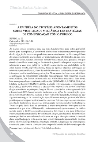 Ciências Sociais Aplicadas
VIII Encontro de Iniciação Científica188
	 COMUNICAÇÃO SOCIAL – PUBLICIDADE E PROPAGANDA
006664/2011
A EMPRESA NO TWITTER: APONTAMENTOS
SOBRE VISIBILIDADE MEDIÁTICA E ESTRATÉGIAS
DE COMUNICAÇÃO COM O PÚBLICO
RUSSO, A. G.
Orientador: BELLO, C. D.
alegiugliano@gmail.com
Uninove
As mídias sociais tornam-se cada vez mais fundamentais para todos, principal-
mente para as empresas, e constituem alternativas interessantes para o processo
de divulgação de marcas ou produtos e comunicação com os diversos públicos
de uma organização, que podem ser mais facilmente identificados, já que com-
partilham ideias, valores, interesses e objetivos nas redes. Essa pesquisa tem por
objetivo identificar as estratégias de comunicação utilizadas pelas empresas para
relacionar-se com seus públicos via Twitter, aumentando sua visibilidade medi-
ática. Nesse estudo, especificamente, deseja-se apontar algumas estratégias de
comunicação identificadas, além de refletir sobre suas consequências em relação
à imagem institucional das organizações. Nesse contexto, buscou-se identificar
as estratégias de comunicação utilizadas pelas empresas para relacionar-se com
seus públicos, via Twitter, aumentando sua visibilidade mediática. Para tanto,
busca compreender o conceito de mídia social (SANTAELLA; LEMOS, 2010), visi-
bilidade mediática (TRIVINHO, 2010) e a relação entre reputação e popularidade
(RECUERO, 2009) para analisar a atuação das empresas no Twitter, conforme
diagnosticado em reportagens, blogs e fóruns consultados entre agosto de 2010
e fevereiro de 2011. Nesse aspecto, destacam-se as ações de comunicação e pro-
moção desenvolvidas pela Tecnisa e pelo Twix.como resultado, verificou-se que
algumas estratégias de comunicação específicas nem sempre geram visibilidade
positiva para a imagem institucional da empresa. Entre as empresas mencionadas
no estudo, destacam-se as ações de comunicação e promoção desenvolvidas pela
Tecnisa e pelo Twix. Para as empresas, é muito importante saber quais são os
comentários que seus públicos estão postando na web.com o sucesso de mídias
sociais, como o Twitter, os usuários passam a ter poder e voz para influenciar
outros, fazendo comentários e dividindo com amigos, conhecidos e desconhecidos
suas experiências sobre determinadas marcas, e que são rapidamente transmiti-
das e espalhadas pela rede, porém nem sempre trazendo um resultado positivo
para a empresa que pode ter sua reputação abalada. A reputação de uma empresa
é essencial para a marca, tanto que uma vez perdida será difícil de ser recuperada.
Palavras-chave: Mídia social. Twitter. Visibilidade mediática.
 