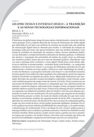 Ciências Sociais Aplicadas
VIII Encontro de Iniciação Científica 189
	 DESENHO INDUSTRIAL
008088/2011
GRAPHIC DESIGN E INTERFACE DESIGN – A TRANSIÇÃO
E AS NOVAS TECNOLOGIAS INFORMACIONAIS
SILVA, L. E.
Orientador: SILVA, A. S.
assdesign@uol.com.br
Uninove
O fenômeno da globalização atinge diversas nações, transformando o modo de vida de
várias gerações. Com a explosão derivada do excesso de informações de ordem digital
por intermédio da web para com milhares de usuários do mundo todo, este ambiente
de comunicação digital torna-se obsessão para muitos. A velocidade da evolução da
tecnologia acaba por trazer não apenas benefícios, mas sim também desordem. Com
intuito de contribuir na introdução de conceitos e idéias, diversas referências históri-
cas são atribuídas à variadas ferramentas utilizadas em interfaces gráficas. A influência
das técnicas e concepções dos primórdios da história do graphic design na utilização
das interfaces gráficas atuais que, por meio de elementos gráficos, intensificam cada
vez mais a interação entre o homem e o meio digital. Diante disso, neste estudo, obje-
tivou-se explicitar os acontecimentos – ocorridos desde a pré-história –, as vanguardas
artísticas, o uso do personal computer e os avanços do ciberespaço, advindos da web, que
influenciaram a história do design gráfico. Utilizou-se como metodologia de estudo a
revisão da literatura e as pesquisas realizadas com designers e consumidores (usuários
de forma geral). Uma análise de ordem qualitativa foi contemplada a partir dos aspectos
artísticos envolvidos na trajetória do graphic design, objetivando demonstrar suas tran-
sições derivadas dos grandes avanços tecnológicos explicitados a todo instante, assim
como também pesquisas de campo e teste de usuário. A Interface Design consiste em um
mecanismo de interação entre o homem e o computador que visa o aprimoramento da
interação: usuário & máquina, utilizando textos, imagens, ícones, navegação intuitiva e
adendos estéticos a partir do graphic design. O tema design abrange diversas vertentes em
seu segmento, sua influência na história, além de notável, é uma das mais díspares, jus-
tamente em razão de suas ramificações. Os sinais gráficos que surgiram já nos tempos
da pré-história, passam a evoluir em razão de estudos realizados em que eram consi-
derados os movimentos artísticos da segunda metade do século XIX, e começam a ser
aplicados em escolas de design. Na década de 90, com os avanços da computação gráfica,
surgiu um novo modo de fazer o design gráfico, ganhando agilidade e perfeição. Os sof-
twares gráficos trouxeram infinitas possibilidades de comunicação, e, ao mesmo tempo,
a disseminação do conhecimento. Com a revolução da web o designer gráfico passou a
interagir também com as interfaces, podendo comunicar e mostrar seu trabalho na rede
de forma imediata. Desta maneira o graphic designer passa a ganhar um novo e promis-
sor espaço que consiste o de interface designer, com mais uma conotação que deriva do
processo de usabilidade e arquitetura de informação com foco no usuário final.
Palavras-chave: Arquitetura de informação. Design. Graphic design. Interface design.
Web design.
 