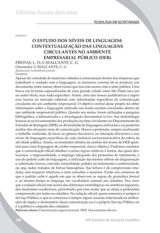 Ciências Sociais Aplicadas
VIII Encontro de Iniciação Científica192
	 TECNOLOGIA EM SECRETARIADO
007969/2011
O ESTUDO DOS NÍVEIS DE LINGUAGEM:
CONTEXTUALIZAÇÃO DAS LINGUAGENS
CIRCULANTES NO AMBIENTE
EMPRESARIAL PÚBLICO (DER)
FREITAS, L. D.; CAVALCANTE, C. G.
Orientador: CAVALCANTE, C. G.
damasceno-freitas@uol.com.br
Uninove
Apesar da variedade de materiais voltados à comunicação dentro das empresas que
trabalham o cuidado com a linguagem, as maneiras corretas de se produzir um
documento, entre outras, observamos que isso não ocorre com o setor público. Uma
busca em livrarias especializadas de uma grande cidade como São Paulo traz um
ou outro título, mas nada específico. Assim, uma das nossas justificativas é suprir
essa lacuna no mercado editorial com informações específicas da comunicação
circulante em um ambiente empresarial. O objetivo central desse projeto foi obter
informações sobre a linguagem utilizada nos textos escritos circulantes dentro de
um ambiente empresarial público. Quanto aos meios, foram utilizadas a pesquisa
bibliográfica, a telematizada e a investigação documental in-loco. Sua metodologia
baseou-se no levantamento das produções escritas circulantes no Departamento de
Estradas de Rodagem (DER), na diversidade de linguagens utilizadas e na posterior
análise das situações reais de comunicação. Houve a pretensão, sempre analisando
o trabalho realizado, de focar no gênero discursivo, na interação discursiva e nos
níveis de linguagem específicos de cada instância sociocomunicativa da esfera de
atividade pública. Assim, os resultados obtidos da análise dos textos do DER apon-
tam para uma linguagem de caráter impessoal, clara e objetiva. Pudemos constatar
que a comunicação oficial obedece a certas regras relativas à forma, das quais des-
tacamos: a impessoalidade, o emprego adequado dos pronomes de tratamento, o
uso do padrão culto de linguagem, a utilização das formas sóbrias de diagramação
e, sobretudo clareza, concisão, formalidade, polidez no tratamento e uniformidade,
ou seja, todos tratados de forma homogênea. Sua leitura é de compreensão ime-
diata, sem requerer releituras e nem consultas a terceiros. Existe um consenso de
que o padrão culto é aquele em que se observam as regras da gramática formal
e, ao mesmo tempo se emprega um vocabulário comum aos cidadãos. Fica claro
que a redação oficial está acima das diferenças morfológicas ou sintáticas regionais,
dos modismos vocabulares, permitindo, por essa razão, que se atinja a pretendida
compreensão por todos os cidadãos. Na redação oficial, quem comunica é sempre o
Serviço Público; o que se comunica é sempre algum assunto relacionado às atribui-
ções do órgão; o destinatário dessa comunicação ou é o próprio Serviço Público ou
é o público o conjunto dos cidadãos.
Palavras-chave: Comunicação organizacional. DER. Documentos oficiais
 