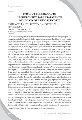 Engenharias
VIII Encontro de Iniciação Científica198
007286/2011
PROJETO E CONSTRUÇÃO DE
UM DISPOSITIVO PARA TRATAMENTO
BIOLÓGICO EM FLUÍDOS DE CORTE
FORTUNATO, F. A. P. S.; BAPTISTA, E. A.; COPPINI, N. L.;
MATEOS, R. M.
Orientador: BAPTISTA, E. A.
fernando_fortunato@uninove.edu.br
Uninove
Os fluídos de corte ganharam muita notoriedade no segmento de usinagem, pois são
compostos dotados de propriedades capazes de refrigerar, lubrificar, proteger contra
a corrosão e limpar o local das operações de usinagem. O contato entre esses fluídos
e partículas de ferrugem, limalhas ou demais resíduos, gera um ambiente favorá-
vel à proliferação de micro-organismos, que se alimentam de substâncias presentes
nesses fluídos. A concentração de agentes contaminantes reduz a eficiência, e causa
o descarte prematuro dos fluídos de corte. A contaminação também produz maus
odores, que são muito prejudiciais à saúde dos operadores ou frequentadores do local
de trabalho. Neste trabalho, objetivou-se projetar e construir um dispositivo para
tratamento biológico em fluídos de corte. O dispositivo proposto utiliza a radiação
ultravioleta (UV) emitida por lâmpadas germicidas para inativar micro-organismos
responsáveis pela contaminação dos fluídos de corte. A vazão de fluído de corte entra
pelo dispositivo, no qual é bombardeada pela radiação UV e retorna ao reservatório
da máquina. O DNA desses micro-organismos é alterado no instante da exposição,
desse modo, sua capacidade de reprodução se torna comprometida e sua prolifera-
ção controlada. O objetivo proposto foi alcançado, o dispositivo para o tratamento
biológico em fluídos de corte foi projetado e construído. O custo total do dispositivo
foi R$1.174,33; e seu peso, 1,4 kg. Durante a construção, o projeto foi aperfeiçoado
com relação à segurança, os autores inseriram proteções extras de papel alumínio nas
quinas das placas de papelão (no interior do corpo do dispositivo). A parte externa
do corpo do dispositivo também recebeu uma proteção extra, uma camada de papel
alumínio o cobriu, em seguida, esse papel foi coberto com fita isolante para melhorar
o aspecto visual e impedir que ele fosse danificado. Durante o desenvolvimento deste
trabalho foram executadas diversas atividades, tais como levantamento bibliográfico;
definição dos requisitos de funcionamento do dispositivo; dimensionamento da dose
de radiação UV; elaboração de projeto e de desenho em um software CAD; confecção
de orçamentos e aquisições dos componentes (materiais); e, finalmente, a construção
do dispositivo. O dispositivo confeccionado é portátil, funcional e de baixo custo.
Palavras-chave: Fluído de corte. Radiação ultravioleta. Usinagem.
 