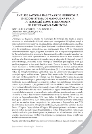 Ciências Biológicas
VIII Encontro de Iniciação Científica 19
008305/2011
ANÁLISE SAZONAL DAS TAXAS DE HERBIVORIA
EM ECOSSISTEMA DE MANGUE NA PRAIA
DE ITAGUARÉ COMO FERRAMENTA
DE PRESERVAÇÃO AMBIENTAL
ROCHA, R. S.; CORRÊA, D. S.; DAVID, C. J.
Orientador: ALBUQUERQUE, N. L.
ramonbiologia@uninove.edu.br
Uninove
O mangue de Itaguaré, situado no município de Bertioga, São Paulo, é atípico,
em razão da ausência de Aviscenia shaueriana. As espécies Rhizophora mangle e
Laguncularia racemosa ocorrem em abundância e foram utilizadas como amostras.
O crescimento antrópico de municípios litorâneos brasileiros tem acarretado uma
série de impactos aos ecossistemas dos manguezais. Uma APA foi oficializada
recentemente nessa região, Itaguaré, por ter um dos mangues mais preservados
da Baixada Santista, tem a urgência da preservação ambiental, priorizando a bio-
diversidade com áreas representativas de ambientes naturais. Esse estudo visa
analisar a herbivoria no ecossistema do mangue da praia de Itaguaré (municí-
pio de Bertioga), avaliando a área foliar para identificar qual espécie, e em que
localização possui a área mais herbivorizada. Em um transecto de 260 metros,
foram marcados 7 pontos distantes, aproximadamente 30 metros, coletando em
amostragens sazonais (outono de 2010 ao verão de 2011), onde foram coletadas dez
folhas de Rhizophora (mangue vermelho) e dez de Laguncularia (mangue branco)
em tréplica para análise nesses 7 pontos. O ecossistema foi dividido em área cen-
tral e em bordas adjacentes à restinga e ao Rio Itaguaré. Os valores das quatro
estações, convertidos para porcentagem de área herbivorizada, indicam que as
bordas são mais afetadas com os seguintes índices para as folhas de Laguncularia:
outono 20,6%, inverno 11,8%, primavera 15,3% e verão 14,6%, os valores médios de
herbivoria em Rhizophora nas extremidades foram 3,1% no outono, 10% no inverno,
3,5% na primavera e 9,1% no verão. As médias da região central obtiveram os índi-
ces mais baixos quando comparados às extremidades, exceto no inverno, onde,
inclusive, as folhas de Rhizophora tiveram médias altas: no outono, a média de her-
bivoria em Laguncularia foi de 5,5% e nas folhas de Rhizophora, 5,2%; no inverno,
17,3% para Laguncularia e 18,1% para Rhizophora; no outono e inverno para ambas
espécies as médias foram compatíveis. Na primavera, a Laguncularia teve 5,5%
de herbivoria, mais que a Rhizophora que teve 2,6%, enquanto no verão as médias
foram 2,5% para Laguncularia e 4,2% para Rhizophora que como no inverno alcan-
çou um índice mais alto quando comparado as folhas de Laguncularia. Portanto, as
medidas voltadas para fins de preservação devem ser adotadas com o intuito de
se evitar a ocupação das bordas, bem como novas pesquisas a fim de se valorizar
ainda mais esse ecossistema.
Palavras-chave: Bertioga. Herbivoria. Laguncularia racemosa. Praia de Itaguaré. Rhizophora mangle.
 