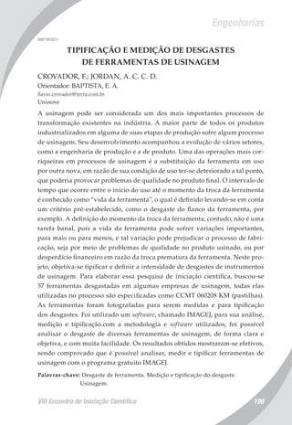 Engenharias
VIII Encontro de Iniciação Científica 199
008118/2011
TIPIFICAÇÃO E MEDIÇÃO DE DESGASTES
DE FERRAMENTAS DE USINAGEM
CROVADOR, F.; JORDAN, A. C. C. D.
Orientador: BAPTISTA, E. A.
flavio.crovador@terra.com.br
Uninove
A usinagem pode ser considerada um dos mais importantes processos de
transformação existentes na indústria. A maior parte de todos os produtos
industrializados em alguma de suas etapas de produção sofre algum processo
de usinagem. Seu desenvolvimento acompanhou a evolução de vários setores,
como a engenharia de produção e a de produto. Uma das operações mais cor-
riqueiras em processos de usinagem é a substituição da ferramenta em uso
por outra nova, em razão de sua condição de uso ter-se deteriorado a tal ponto,
que poderia provocar problemas de qualidade no produto final. O intervalo de
tempo que ocorre entre o início do uso até o momento da troca da ferramenta
é conhecido como “vida da ferramenta”, o qual é definido levando-se em conta
um critério pré-estabelecido, como o desgaste do flanco da ferramenta, por
exemplo. A definição do momento da troca da ferramenta, contudo, não é uma
tarefa banal, pois a vida da ferramenta pode sofrer variações importantes,
para mais ou para menos, e tal variação pode prejudicar o processo de fabri-
cação, seja por meio de problemas de qualidade no produto usinado, ou por
desperdício financeiro em razão da troca prematura da ferramenta. Neste pro-
jeto, objetiva-se tipificar e definir a intensidade de desgastes de instrumentos
de usinagem. Para elaborar essa pesquisa de iniciação científica, buscou-se
57 ferramentas desgastadas em algumas empresas de usinagem, todas elas
utilizadas no processo são especificadas como CCMT 060208 KM (pastilhas).
As ferramentas foram fotografadas para serem medidas e para tipificação
dos desgastes. Foi utilizado um software, chamado IMAGEJ, para sua análise,
medição e tipificação.com a metodologia e software utilizados, foi possível
analisar o desgaste de diversas ferramentas de usinagem, de forma clara e
objetiva, e com muita facilidade. Os resultados obtidos mostraram-se efetivos,
sendo comprovado que é possível analisar, medir e tipificar ferramentas de
usinagem com o programa gratuito IMAGEJ.
Palavras-chave: Desgaste de ferramenta. Medição e tipificação do desgaste.
Usinagem.
 