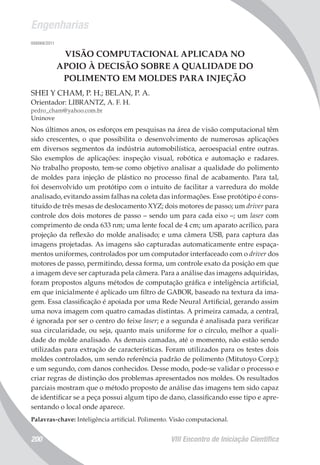 Engenharias
VIII Encontro de Iniciação Científica200
008068/2011
VISÃO COMPUTACIONAL APLICADA NO
APOIO À DECISÃO SOBRE A QUALIDADE DO
POLIMENTO EM MOLDES PARA INJEÇÃO
SHEI Y CHAM, P. H.; BELAN, P. A.
Orientador: LIBRANTZ, A. F. H.
pedro_cham@yahoo.com.br
Uninove
Nos últimos anos, os esforços em pesquisas na área de visão computacional têm
sido crescentes, o que possibilita o desenvolvimento de numerosas aplicações
em diversos segmentos da indústria automobilística, aeroespacial entre outras.
São exemplos de aplicações: inspeção visual, robótica e automação e radares.
No trabalho proposto, tem-se como objetivo analisar a qualidade do polimento
de moldes para injeção de plástico no processo final de acabamento. Para tal,
foi desenvolvido um protótipo com o intuito de facilitar a varredura do molde
analisado, evitando assim falhas na coleta das informações. Esse protótipo é cons-
tituído de três mesas de deslocamento XYZ; dois motores de passo; um driver para
controle dos dois motores de passo – sendo um para cada eixo –; um laser com
comprimento de onda 633 nm; uma lente focal de 4 cm; um aparato acrílico, para
projeção da reflexão do molde analisado; e uma câmera USB, para captura das
imagens projetadas. As imagens são capturadas automaticamente entre espaça-
mentos uniformes, controlados por um computador interfaceado com o driver dos
motores de passo, permitindo, dessa forma, um controle exato da posição em que
a imagem deve ser capturada pela câmera. Para a análise das imagens adquiridas,
foram propostos alguns métodos de computação gráfica e inteligência artificial,
em que inicialmente é aplicado um filtro de GABOR, baseado na textura da ima-
gem. Essa classificação é apoiada por uma Rede Neural Artificial, gerando assim
uma nova imagem com quatro camadas distintas. A primeira camada, a central,
é ignorada por ser o centro do feixe laser; e a segunda é analisada para verificar
sua circularidade, ou seja, quanto mais uniforme for o círculo, melhor a quali-
dade do molde analisado. As demais camadas, até o momento, não estão sendo
utilizadas para extração de características. Foram utilizados para os testes dois
moldes controlados, um sendo referência padrão de polimento (Mitutoyo Corp.);
e um segundo, com danos conhecidos. Desse modo, pode-se validar o processo e
criar regras de distinção dos problemas apresentados nos moldes. Os resultados
parciais mostram que o método proposto de análise das imagens tem sido capaz
de identificar se a peça possui algum tipo de dano, classificando esse tipo e apre-
sentando o local onde aparece.
Palavras-chave: Inteligência artificial. Polimento. Visão computacional.
 