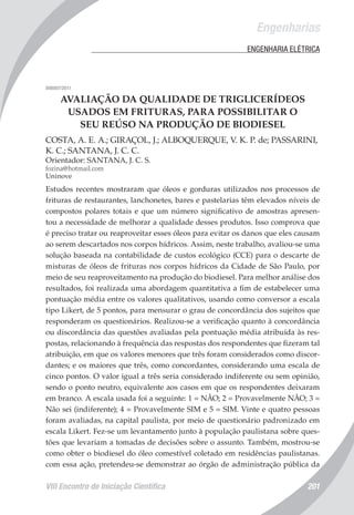 Engenharias
VIII Encontro de Iniciação Científica 201
	 ENGENHARIA ELÉTRICA
008007/2011
AVALIAÇÃO DA QUALIDADE DE TRIGLICERÍDEOS
USADOS EM FRITURAS, PARA POSSIBILITAR O
SEU REÚSO NA PRODUÇÃO DE BIODIESEL
COSTA, A. E. A.; GIRAÇOL, J.; ALBOQUERQUE, V. K. P. de; PASSARINI,
K. C.; SANTANA, J. C. C.
Orientador: SANTANA, J. C. S.
fozina@hotmail.com
Uninove
Estudos recentes mostraram que óleos e gorduras utilizados nos processos de
frituras de restaurantes, lanchonetes, bares e pastelarias têm elevados níveis de
compostos polares totais e que um número significativo de amostras apresen-
tou a necessidade de melhorar a qualidade desses produtos. Isso comprova que
é preciso tratar ou reaproveitar esses óleos para evitar os danos que eles causam
ao serem descartados nos corpos hídricos. Assim, neste trabalho, avaliou-se uma
solução baseada na contabilidade de custos ecológico (CCE) para o descarte de
misturas de óleos de frituras nos corpos hídricos da Cidade de São Paulo, por
meio de seu reaproveitamento na produção do biodiesel. Para melhor análise dos
resultados, foi realizada uma abordagem quantitativa a fim de estabelecer uma
pontuação média entre os valores qualitativos, usando como conversor a escala
tipo Likert, de 5 pontos, para mensurar o grau de concordância dos sujeitos que
responderam os questionários. Realizou-se a verificação quanto à concordância
ou discordância das questões avaliadas pela pontuação média atribuída às res-
postas, relacionando à frequência das respostas dos respondentes que fizeram tal
atribuição, em que os valores menores que três foram considerados como discor-
dantes; e os maiores que três, como concordantes, considerando uma escala de
cinco pontos. O valor igual a três seria considerado indiferente ou sem opinião,
sendo o ponto neutro, equivalente aos casos em que os respondentes deixaram
em branco. A escala usada foi a seguinte: 1 = NÃO; 2 = Provavelmente NÃO; 3 =
Não sei (indiferente); 4 = Provavelmente SIM e 5 = SIM. Vinte e quatro pessoas
foram avaliadas, na capital paulista, por meio de questionário padronizado em
escala Likert. Fez-se um levantamento junto à população paulistana sobre ques-
tões que levariam a tomadas de decisões sobre o assunto. Também, mostrou-se
como obter o biodiesel do óleo comestível coletado em residências paulistanas.
com essa ação, pretendeu-se demonstrar ao órgão de administração pública da
 