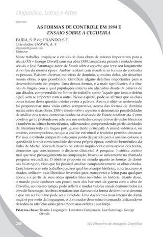 Linguística, Letras e Artes
VIII Encontro de Iniciação Científica208
007917/2011
AS FORMAS DE CONTROLE EM 1984 E
ENSAIO SOBRE A CEGUEIRA
FARIA, S. P. de; PRANDO, S. F.
Orientador: OZAWA, A. Y.
slprando@gmail.com
Uninove
Neste trabalho, propõe-se o estudo de duas obras de autores importantes para o
século XX – George Orwell, com sua obra 1984, lançada na primeira metade desse
século, e José Saramago, autor de Ensaio sobre a cegueira, que teve seu lançamento
já no fim da mesma época. Ambos relatam com maestria as formas de controlar
as pessoas. Existem diversas maneiras de domínio, e, muitas delas, são descritas
nessas obras, o que possibilitou identificar alguns detalhes importantes para o
desenvolvimento do projeto. Uma dessas formas, e a mais significativa, é a tira-
nia da língua, com a qual populações inteiras são alienadas diante da palavra de
um ditador, compreendido no limite do trabalho como “aquele que toma e detém
algo”, sem se importar com o outro. Nesse aspecto, pode-se afirmar que as duas
obras tratam dessa questão: o deter e reter a palavra. Assim, o objetivo neste estudo
foi proporcionar uma visão crítica comparativa, acerca das formas de domínio
social, entre duas obras, 1984 e Ensaio sobre a cegueira, e demonstrar possibilidades
de análise dos textos, contextualizados na discussão de Estado totalitarista. Como
objetivo geral, pretendeu-se adensar nos métodos comparativos de textos literários
e também na leitura hermenêutica, salientando e compreendendo particularidades
da literatura feita em língua portuguesa (texto principal). A mundividência é, no
entanto, contemporânea, no que a análise estrutural e temática permitiu destacar.
Por isso, o método comparativista como ponto de partida para a análise, colocou a
questão da tirania como um dado de nossa própria época; o métido hermêutico, da
linha de Michel Foucault, buscou na leitura inquisidora e minunciosa dos textos,
elementos que construíssem o discurso ditatorial. A pesquisa histórica contex-
tual que teve prosseguimento na comparação, baseou-se unicamente na chamada
pesquisa secundária. O objetivo proposto no estudo quanto às formas de domí-
nio foi atingido, visto que foi possível analisar comparativamente as obras citadas.
Concluiu-se com este trabalho que, seja qual for o tempo histórico, autores, como os
citados, utilizam toda liberdade inventiva para transportar o leitor para qualquer
época, e a partir de suas obras apontar fatos ocorridos na história. Diante disso,
o mundo pode conhecer um pouco mais dos horrores da guerra com a obra de
Orwell e, ao mesmo tempo, pode refletir e mudar valores atuais demonstrados na
obra de Saramago. As obras retratam com clareza toda forma de domínio e desonra
a que um ser humano pode ser submetido. Uma das formas mais intensa de domi-
nação é por meio da linguagem, o dominador determina o comando utilizando-se
de todos os artifícios orais para impor suas ordens e sua força.
Palavras-chave: Tirania. Linguagem. Literatura Comparada. José Saramago. George
Orwell.
 
