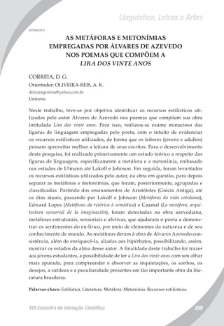 Linguística, Letras e Artes
VIII Encontro de Iniciação Científica 209
007696/2011
AS METÁFORAS E METONÍMIAS
EMPREGADAS POR ÁLVARES DE AZEVEDO
NOS POEMAS QUE COMPÕEM A
LIRA DOS VINTE ANOS
CORREIA, D. G.
Orientador: OLIVEIRA-REIS, A. K.
denizzegcorrea@yahoo.com.br
Uninove
Neste trabalho, teve-se por objetivo identificar os recursos estilísticos uti-
lizados pelo autor Álvares de Azevedo nos poemas que compõem sua obra
intitulada Lira dos vinte anos. Para isso, realizou-se exame minucioso das
figuras de linguagem empregadas pelo poeta, com o intuito de evidenciar
os recursos estilísticos utilizados, de forma que os leitores (jovens e adultos)
possam aproveitar melhor a leitura de seus escritos. Para o desenvolvimento
desta pesquisa, foi realizado primeiramente um estudo teórico a respeito das
figuras de linguagem, especificamente a metáfora e a metonímia, embasado
nos estudos de Ulmann até Lakoff e Johnson. Em seguida, foram levantados
os recursos estilísticos utilizados pelo autor, na obra em questão, para depois
separar as metáforas e metonímias, que foram, posteriormente, agrupadas e
classificadas. Partindo dos ensinamentos de Aristóteles (Grécia Antiga), até
os dias atuais, passando por Lakoff e Johnson (Metáforas da vida cotidiana),
Edward Lopes (Metáforas da retórica à semiótica) e Caamal (La metáfora, arqui-
tectura sensorial de la imaginación), foram detectadas na obra azevediana,
metáforas estruturais, sensoriais e afetivas, que ajudaram o poeta a demons-
trar os sentimentos do eu-lírico, por meio de elementos da natureza e de seu
conhecimento de mundo. As metáforas deram à obra de Álvares Azevedo con-
sistência, além de enriquecê-la, aliadas aos hipérbatos, possibilitando, assim,
mostrar os estados da alma desse autor. A finalidade deste trabalho foi trazer
aos jovens estudantes, a possibilidade de ler a Lira dos vinte anos com um olhar
mais apurado, para compreender e absorver as inquietações, os sonhos, os
desejos, a sutileza e a peculiaridade presentes em tão importante obra da lite-
ratura brasileira.
Palavras-chave: Estilística. Literatura. Metáfora. Metonímia. Recursos estilísticos.
 