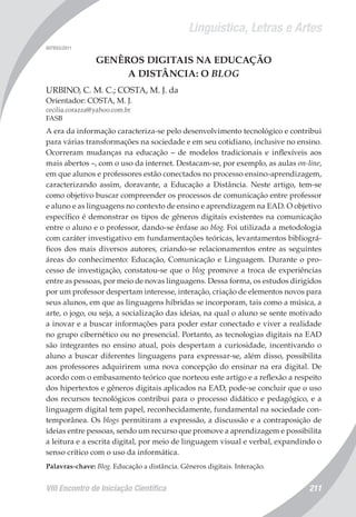 Linguística, Letras e Artes
VIII Encontro de Iniciação Científica 211
007855/2011
GENÊROS DIGITAIS NA EDUCAÇÃO
A DISTÂNCIA: O BLOG
URBINO, C. M. C.; COSTA, M. J. da
Orientador: COSTA, M. J.
cecilia.corazza@yahoo.com.br
FASB
A era da informação caracteriza-se pelo desenvolvimento tecnológico e contribui
para várias transformações na sociedade e em seu cotidiano, inclusive no ensino.
Ocorreram mudanças na educação – de modelos tradicionais e inflexíveis aos
mais abertos –, com o uso da internet. Destacam-se, por exemplo, as aulas on-line,
em que alunos e professores estão conectados no processo ensino-aprendizagem,
caracterizando assim, doravante, a Educação a Distância. Neste artigo, tem-se
como objetivo buscar compreender os processos de comunicação entre professor
e aluno e as linguagens no contexto de ensino e aprendizagem na EAD. O objetivo
específico é demonstrar os tipos de gêneros digitais existentes na comunicação
entre o aluno e o professor, dando-se ênfase ao blog. Foi utilizada a metodologia
com caráter investigativo em fundamentações teóricas, levantamentos bibliográ-
ficos dos mais diversos autores, criando-se relacionamentos entre as seguintes
áreas do conhecimento: Educação, Comunicação e Linguagem. Durante o pro-
cesso de investigação, constatou-se que o blog promove a troca de experiências
entre as pessoas, por meio de novas linguagens. Dessa forma, os estudos dirigidos
por um professor despertam interesse, interação, criação de elementos novos para
seus alunos, em que as linguagens híbridas se incorporam, tais como a música, a
arte, o jogo, ou seja, a socialização das ideias, na qual o aluno se sente motivado
a inovar e a buscar informações para poder estar conectado e viver a realidade
no grupo cibernético ou no presencial. Portanto, as tecnologias digitais na EAD
são integrantes no ensino atual, pois despertam a curiosidade, incentivando o
aluno a buscar diferentes linguagens para expressar-se, além disso, possibilita
aos professores adquirirem uma nova concepção do ensinar na era digital. De
acordo com o embasamento teórico que norteou este artigo e a reflexão a respeito
dos hipertextos e gêneros digitais aplicados na EAD, pode-se concluir que o uso
dos recursos tecnológicos contribui para o processo didático e pedagógico, e a
linguagem digital tem papel, reconhecidamente, fundamental na sociedade con-
temporânea. Os blogs permitiram a expressão, a discussão e a contraposição de
ideias entre pessoas, sendo um recurso que promove a aprendizagem e possibilita
a leitura e a escrita digital, por meio de linguagem visual e verbal, expandindo o
senso crítico com o uso da informática.
Palavras-chave: Blog. Educação a distância. Gêneros digitais. Interação.
 