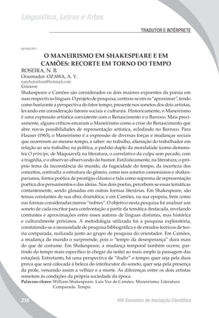 Linguística, Letras e Artes
VIII Encontro de Iniciação Científica216
	 TRADUTOR E INTÉRPRETE
007992/2011
O MANEIRISMO EM SHAKESPEARE E EM
CAMÕES: RECORTE EM TORNO DO TEMPO
ROSEIRA, N. B.
Orientador: OZAWA, A. Y.
natybolonhim@hotmail.com
Uninove
Shakespeare e Camões são considerados os dois maiores expoentes da poesia em
suasrespectivaslínguas.Oprojetodepesquisa,centrou-seemos“aproximar”,tendo
como horizonte a perspectiva do fator tempo, presente nos sonetos dos dois artistas,
levando em consideração fatores sociais e culturais. Historicamente, o Maneirismo
é uma expressão artística coexistente com o Renascimento e o Barroco. Mais preci-
samente, alguns críticos encaram o Maneirismo como a crise do Renascimento que
abre novas possibilidades de representação artística, eclodindo no Barroco. Para
Hauser (1965), o Maneirismo é a expressão de diversas forças e mudanças sociais
que ocorreram ao mesmo tempo, a saber: no trabalho, alienação do trabalhador em
relação ao seu trabalho; na política, o padrão duplo da moralidade (como demons-
tra O príncipe, de Maquiavel); na literatura, o correlativo da culpa sem pecado, com
a tragédia, e o observar-observando do humor. Estilisticamente, na literatura, o pró-
prio tema da inconstância do mundo, da fugacidade do tempo, da incerteza dos
conceitos, contradiz a estrutura do gênero, como nos sonetos camonianos e shakes-
parianos, forma poética de prestígio clássico e tida como suprema de representação
poética dos pensamentos e das ideias. Nos dois poetas, percebem-se essas temáticas
contantemente, sendo glosadas em outras formas literárias. Em Shakespeare, são
temas constantes de sua obra dramática; e em Camões, na sua epopeia, bem como
nas formas consideradas menos “nobres”. O objetivo nesta pesquisa foi analisar um
soneto de cada escritor para confrontação a partir da temática destacada, revelando
contrastes e aproximações entre esses autores de línguas distintas, mas histórica
e culturalmente próximos. A metodologia utilizada foi a pesquisa exploratória,
constatando-se a necessidade de pesquisa bibliográfica e de estudos teóricos de teo-
ria comparada, realizada junto ao grupo de pesquisa do orientador. Em Camões,
a mudança do mundo o surpreende, pois o “tempo da desesperança” dura mais
do que de costume. Em Shakespeare, a mudança temporal também ocorre, par-
tindo do tempo mais específico (o chegar da noite) ao mais amplo (a passagem das
estações). Entretanto, há uma perspectiva de “iludir” o tempo: quer seja pela dura
prova que será colocada à beleza do interlocutor do soneto, quer seja pela presença
da prole, vencendo assim a velhice e a morte. As diferenças entre os dois artistas
remetem às condições da própria sociedade da época.
Palavras-chave: William Shakespeare. Luís Vaz de Camões. Maneirismo. Literatura
Comparada. Tempo.
 