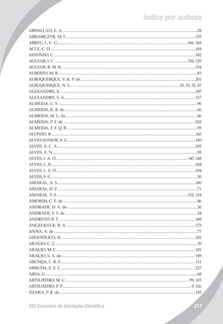VIII Encontro de Iniciação Científica 217
Índice por autores
ABDALLAH, E. A......................................................................................................................................28
ABRAMCZYK, M. L................................................................................................................................135
ABREU, L. C. G.................................................................................................................................166, 168
ACLE, C. D................................................................................................................................................104
AFFONSO, C.............................................................................................................................................182
AGUIAR, I. C.................................................................................................................................... 110, 129
AGUIAR, R. M. B.....................................................................................................................................134
ALBERTO, M. R..........................................................................................................................................83
ALBOQUERQUE, V. K. P. de..................................................................................................................201
ALBUQUERQUE, N. L............................................................................................................ 25, 29, 32, 47
ALEXANDRE, K......................................................................................................................................187
ALEXANDRE, S. A..................................................................................................................................117
ALMEIDA, C. S..........................................................................................................................................96
ALMEIDA, K. B. de....................................................................................................................................66
ALMEIDA, M. L. da...................................................................................................................................46
ALMEIDA, P. F. de...................................................................................................................................202
ALMEIDA, T. F. Q. B..................................................................................................................................59
ALONSO, R...............................................................................................................................................162
ALVES JUNIOR, E. C...............................................................................................................................149
ALVES, A. C. A.........................................................................................................................................105
ALVES, A. N................................................................................................................................................95
ALVES, I. A. O....................................................................................................................................147, 148
ALVES, L. B...............................................................................................................................................184
ALVES, L. E. O..........................................................................................................................................194
ALVES, S. C.................................................................................................................................................30
AMARAL, A. S.........................................................................................................................................180
AMARAL, D. P...........................................................................................................................................71
AMARAL, T. S.................................................................................................................................. 112, 114
AMORIM, C. F. de.....................................................................................................................................86
ANDRADE, D. A. de.................................................................................................................................30
ANDRADE, F. S. de...................................................................................................................................24
ANDRETO, B. T........................................................................................................................................169
ANGELICO, K. R. A................................................................................................................................173
ANNA, A. de..............................................................................................................................................77
APOSTÓLICO, N.....................................................................................................................................102
ARAÚJO, C. C.............................................................................................................................................39
ARAUJO, M. C..........................................................................................................................................101
ARAÚJO, S. A. de.....................................................................................................................................149
ARCHIJA, L. R. F......................................................................................................................................111
ARRUDA, E. E. C.....................................................................................................................................127
ARSA, G......................................................................................................................................................68
ARTILHEIRO, M. C...........................................................................................................................99, 103
ARTILHEIRO, P. P................................................................................................................................9, 126
ÁZARA, P. R. de.......................................................................................................................................145
 