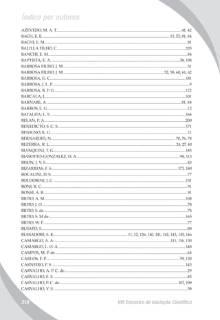 Índice por autores
VIII Encontro de Iniciação Científica218
AZEVEDO, M. A. T..............................................................................................................................41, 42
BACH, E. E................................................................................................................................ 13, 55, 81, 84
BACHI, E. M................................................................................................................................................81
BALILLA FILHO, C.................................................................................................................................205
BANCHI, E. M............................................................................................................................................84
BAPTISTA, E. A..................................................................................................................................38, 198
BARBOSA FILHO, J. M.............................................................................................................................51
BARBOSA FILHO, J. M..................................................................................................... 52, 58, 60, 61, 62
BARBOSA, G. C........................................................................................................................................181
BARBOSA, J. L. P..........................................................................................................................................9
BARBOSA, R. P. G....................................................................................................................................122
BARCALA, L............................................................................................................................................101
BARNABE, A........................................................................................................................................81, 84
BARROS, L. G.............................................................................................................................................12
BATALHA, L. S........................................................................................................................................164
BELAN, P. A..............................................................................................................................................200
BENEDICTO, S. C. S................................................................................................................................171
BENIGNO, K. G..........................................................................................................................................11
BERNARDES, N.............................................................................................................................70, 76, 78
BEZERRA, R. L............................................................................................................................... 24, 27, 40
BIANQUINI, T. G.....................................................................................................................................185
BIASOTTO-GONZALEZ, D. A........................................................................................................98, 113
BISON, J. V. S...............................................................................................................................................43
BIZARRIAS, F. S...............................................................................................................................173, 180
BOCALINI, D. S.........................................................................................................................................77
BOLDORINI, J. C.....................................................................................................................................131
BONI, R. C...................................................................................................................................................91
BONSI, A. B.................................................................................................................................................91
BRITO, A. M..............................................................................................................................................108
BRITO, J. O..................................................................................................................................................78
BRITO, S. de................................................................................................................................................78
BRITO, S. M de.........................................................................................................................................165
BRITO, W. F.................................................................................................................................................77
BUSATO, S...................................................................................................................................................80
BUSSADORI, S. K........................................................................... 11, 12, 126, 140, 141, 142, 143, 145, 146
CAMARGO, A. A......................................................................................................................111, 116, 130
CAMARGO, L. O. A................................................................................................................................148
CAMPOS, M. P. de.....................................................................................................................................64
CARLOS, F. P......................................................................................................................................59, 120
CARNEIRO, P. S.......................................................................................................................................143
CARVALHO, A. P. C. de............................................................................................................................29
CARVALHO, E. S.......................................................................................................................................85
CARVALHO, P. C. de........................................................................................................................107, 109
CARVALHO, V. S.......................................................................................................................................58
 