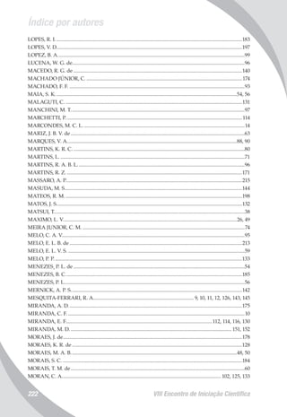 Índice por autores
VIII Encontro de Iniciação Científica222
LOPES, R. I................................................................................................................................................183
LOPES, V. D...............................................................................................................................................197
LOPEZ, B. A................................................................................................................................................99
LUCENA, W. G. de....................................................................................................................................96
MACEDO, R. G. de..................................................................................................................................140
MACHADO JÚNIOR, C.........................................................................................................................174
MACHADO, F. F........................................................................................................................................93
MAIA, S. K............................................................................................................................................54, 56
MALAGUTI, C.........................................................................................................................................131
MANCHINI, M. T......................................................................................................................................97
MARCHETTI, P........................................................................................................................................114
MARCONDES, M. C. L.............................................................................................................................14
MARIZ, J. B. V. de......................................................................................................................................63
MARQUES, V. A...................................................................................................................................88, 90
MARTINS, K. R. C.....................................................................................................................................80
MARTINS, L...............................................................................................................................................71
MARTINS, R. A. B. L.................................................................................................................................96
MARTINS, R. Z........................................................................................................................................171
MASSARO, A. P........................................................................................................................................215
MASUDA, M. S........................................................................................................................................144
MATEOS, R. M.........................................................................................................................................198
MATOS, J. S...............................................................................................................................................132
MATSUI, T...................................................................................................................................................38
MAXIMO, L. V......................................................................................................................................26, 49
MEIRA JUNIOR, C. M..............................................................................................................................74
MELO, C. A. V............................................................................................................................................95
MELO, E. L. B. de.....................................................................................................................................213
MELO, E. L. V. S.........................................................................................................................................59
MELO, P. P.................................................................................................................................................133
MENEZES¸ P. L. de....................................................................................................................................54
MENEZES, B. C........................................................................................................................................185
MENEZES, P. L...........................................................................................................................................56
MERNICK, A. P. S....................................................................................................................................142
MESQUITA-FERRARI, R. A.............................................................................. 9, 10, 11, 12, 126, 143, 145
MIRANDA, A. D......................................................................................................................................175
MIRANDA, C. F.........................................................................................................................................10
MIRANDA, E. F.................................................................................................................112, 114, 116, 130
MIRANDA, M. D............................................................................................................................. 151, 152
MORAES, J. de..........................................................................................................................................178
MORAES, K. R. de...................................................................................................................................128
MORAES, M. A. B................................................................................................................................48, 50
MORAIS, S. C...........................................................................................................................................184
MORAIS, T. M. de......................................................................................................................................60
MORAN, C. A...........................................................................................................................102, 125, 133
 