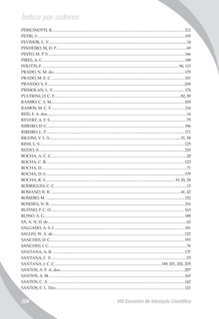 Índice por autores
VIII Encontro de Iniciação Científica224
PERICINOTTI, R......................................................................................................................................212
PETRI, V.....................................................................................................................................................195
PEVIDOR, L. V...........................................................................................................................................14
PINHEIRO, M, D. P....................................................................................................................................69
PINTO, M. P. S..........................................................................................................................................146
PIRES, A. C................................................................................................................................................149
POLITTI, F...........................................................................................................................................98, 113
PRADO, N. M. do.....................................................................................................................................179
PRADO, M. E. C.......................................................................................................................................101
PRANDO, S. F...........................................................................................................................................208
PRIMOLAN, L. V.....................................................................................................................................174
PULTRINI, O. C. F................................................................................................................................82, 89
RAMBO, C. S. M.......................................................................................................................................105
RAMOS, M. C. F.......................................................................................................................................214
REIS, F. A. dos.............................................................................................................................................14
REVERT, A. F. S..........................................................................................................................................75
RIBEIRO, D. C...........................................................................................................................................186
RIBEIRO, L. P............................................................................................................................................171
RIGONI, V. L. S.....................................................................................................................................51, 58
RISSI, L. S..................................................................................................................................................125
RIZZO, A...................................................................................................................................................210
ROCHA, A. C. C.........................................................................................................................................20
ROCHA, C. R............................................................................................................................................123
ROCHA, D..................................................................................................................................................71
ROCHA, D. S............................................................................................................................................179
ROCHA, R. S................................................................................................................................... 19, 20, 28
RODRIGUES, C. C.....................................................................................................................................13
ROMANO, R. R....................................................................................................................................41, 42
ROMERO, M.............................................................................................................................................152
ROSEIRA, N. B.........................................................................................................................................216
RUFINO, P. C. O.......................................................................................................................................163
RUSSO, A. G..............................................................................................................................................188
SÁ, A. N. D. de............................................................................................................................................62
SALGADO, A. S. I....................................................................................................................................101
SALLES, W. A. de.....................................................................................................................................122
SANCHES, D. C........................................................................................................................................193
SANCHES, I. C...........................................................................................................................................76
SANTANA, A. R......................................................................................................................................137
SANTANA, C. F.........................................................................................................................................55
SANTANA, J. C. C............................................................................................................149, 201, 202, 205
SANTOS, A. F. A. dos..............................................................................................................................207
SANTOS, A. M.........................................................................................................................................165
SANTOS, C. A..........................................................................................................................................142
SANTOS, E. L. Dos..................................................................................................................................121
 