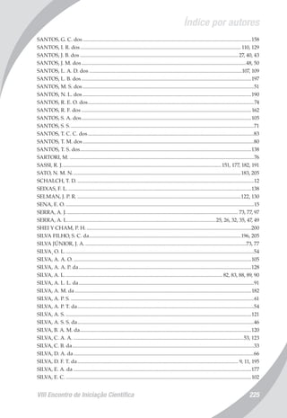 Índice por autores
VIII Encontro de Iniciação Científica 225
SANTOS, G. C. dos..................................................................................................................................158
SANTOS, I. R. dos............................................................................................................................ 110, 129
SANTOS, J. B. dos.......................................................................................................................... 27, 40, 43
SANTOS, J. M. dos...............................................................................................................................48, 50
SANTOS, L. A. D. dos......................................................................................................................107, 109
SANTOS, L. B. dos...................................................................................................................................197
SANTOS, M. S. dos....................................................................................................................................51
SANTOS, N. L. dos..................................................................................................................................190
SANTOS, R. E. O. dos................................................................................................................................74
SANTOS, R. F. dos...................................................................................................................................162
SANTOS, S. A. dos...................................................................................................................................105
SANTOS, S. S..............................................................................................................................................71
SANTOS, T. C. C. dos................................................................................................................................83
SANTOS, T. M. dos....................................................................................................................................80
SANTOS, T. S. dos....................................................................................................................................138
SARTORI, M...............................................................................................................................................76
SASSI, R. J...........................................................................................................................151, 177, 182, 191
SATO, N. M. N..................................................................................................................................183, 205
SCHALCH, T. D.........................................................................................................................................12
SEIXAS, F. L..............................................................................................................................................138
SELMAN, J. P. R...............................................................................................................................122, 130
SENA, E. O..................................................................................................................................................15
SERRA, A. J..................................................................................................................................... 73, 77, 97
SERRA, A. L...................................................................................................................25, 26, 32, 35, 47, 49
SHEI Y CHAM, P. H................................................................................................................................200
SILVA FILHO, S. C. da.....................................................................................................................196, 205
SILVA JÚNIOR, J. A.............................................................................................................................73, 77
SILVA¸ O. L..................................................................................................................................................54
SILVA, A. A. O..........................................................................................................................................105
SILVA, A. A. P. da.....................................................................................................................................128
SILVA, A. L.......................................................................................................................... 82, 83, 88, 89, 90
SILVA, A. L. L. da.......................................................................................................................................91
SILVA, A. M. da........................................................................................................................................182
SILVA, A. P. S..............................................................................................................................................61
SILVA, A. P. T. da........................................................................................................................................54
SILVA, A. S................................................................................................................................................121
SILVA, A. S. S. da........................................................................................................................................46
SILVA, B. A. M. da....................................................................................................................................120
SILVA, C. A. A....................................................................................................................................53, 123
SILVA, C. B. da............................................................................................................................................33
SILVA, D. A. da...........................................................................................................................................66
SILVA, D. F. T. da............................................................................................................................ 9, 11, 195
SILVA, E. A. da.........................................................................................................................................177
SILVA, E. C................................................................................................................................................102
 