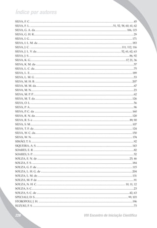 Índice por autores
VIII Encontro de Iniciação Científica226
SILVA, F. C...................................................................................................................................................45
SILVA, F. L......................................................................................................................51, 52, 58, 60, 61, 62
SILVA, G. A. da................................................................................................................................. 106, 115
SILVA, G. H. R............................................................................................................................................29
SILVA, I. G.................................................................................................................................................171
SILVA, I. L. M. da.....................................................................................................................................183
SILVA, J. C..................................................................................................................................111, 112, 116
SILVA, J. L. V. da....................................................................................................................... 52, 61, 62, 63
SILVA, J. S..............................................................................................................................................86, 92
SILVA, K. G.......................................................................................................................................17, 21, 36
SILVA, K. M. da..........................................................................................................................................57
SILVA, L. C. da............................................................................................................................................75
SILVA, L. E.................................................................................................................................................189
SILVA, L. M. G............................................................................................................................................53
SILVA, M. H. B..........................................................................................................................................207
SILVA, M. M. da.........................................................................................................................................67
SILVA, M. N................................................................................................................................................23
SILVA, M. P. P..............................................................................................................................................62
SILVA, M. T. da.........................................................................................................................................126
SILVA, O. L..................................................................................................................................................56
SILVA, P. A..................................................................................................................................................96
SILVA, P. C. da..........................................................................................................................................160
SILVA, R. N. da.........................................................................................................................................120
SILVA, R. S. e.........................................................................................................................................89, 90
SILVA, S. M................................................................................................................................................107
SILVA, T. F. da...........................................................................................................................................124
SILVA, W. C. da........................................................................................................................................150
SILVA, W. N...............................................................................................................................................174
SIMÃO, T. S.................................................................................................................................................92
SIQUEIRA, A. S........................................................................................................................................143
SOARES, E. R..............................................................................................................................................82
SOARES, S. P...............................................................................................................................................52
SOUZA, E. N. de..................................................................................................................................25, 46
SOUZA, F. S..............................................................................................................................................184
SOUZA, G. F. de.......................................................................................................................................115
SOUZA, L. H. G. de.................................................................................................................................204
SOUZA, L. M. de......................................................................................................................................131
SOUZA, M. P. de........................................................................................................................................91
SOUZA, N. H. C............................................................................................................................. 10, 11, 12
SOUZA, S. C................................................................................................................................................23
SOUZA, S. C. de...................................................................................................................................42, 63
SPECIALI, D. S....................................................................................................................................99, 103
STOROPOLI, J. H.....................................................................................................................................196
SUZUKI, F. S...............................................................................................................................................73
 