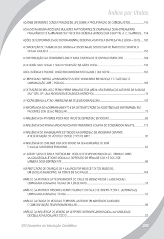 VIII Encontro de Iniciação Científica 229
Índice por títulos
AÇÃO DE DIFERENTES CONCENTRAÇÕES DE LPS SOBRE A PROLIFERAÇÃO DE OSTEOBLASTOS....................140
ACHADOS MAMOGRÁFICOS DAS MULHERES PARTICIPANTES DE CAMPANHAS DE RASTREAMENTO
PARA CÂNCER DE MAMA NUM CENTRO DE REFERÊNCIA EM ONCOLOGIA (HOSPITAL A. C. CAMARGO)....134
AÇÕES DE SUSTENTABILIDADE SOCIOAMBIENTAL DESENVOLVIDAS PELA EMPRESA VALE (2006 – 2010)......185
A CONCEPÇÃO DE TRABALHO QUE ORIENTA A DISCIPLINA DE SOCIOLOGIA NO ÂMBITO DO CURRÍCULO
OFICIAL PAULISTA......................................................................................................................................155
A CONTRIBUIÇÃO DA LEI SARBANES-OXLEY PARA O MERCADO DE CAPITAIS BRASILEIRO.............................184
A DESIGUALDADE SOCIAL E SUA REPERCUSSÃO NA SAÚDE BUCAL................................................................138
ADOLESCÊNCIA E PSICOSE: O NÃO RECONHECIMENTO DAQUELE QUE SOFRE................................................163
A EMPRESA NO TWITTER: APONTAMENTOS SOBRE VISIBILIDADE MEDIÁTICA E ESTRATÉGIAS DE
COMUNICAÇÃO COM O PÚBLICO................................................................................................................188
A EXTRAÇÃO DO MOLUSCO PERNA PERNA LINNAEUS,1758 (MEXILHÃO) EM BANCOS NATURAIS DA BAIXADA
SANTISTA, SP: UMA ABORDAGEM ECOLÓGICA/ANTRÓPICA........................................................................16
A FICÇÃO SERIADA LATINO-AMERICANA NA TELEVISÃO BRASILEIRA..............................................................187
A IMPORTÂNCIA DO ACOMPANHAMENTO E DA SISTEMATIZAÇÃO DA ASSISTÊNCIA DE ENFERMAGEM EM
PACIENTES COM LESÃO MEDULAR..............................................................................................................79
A INFLUÊNCIA DA ATIVIDADE FÍSICA NOS NÍVEIS DE DEPRESSÃO EM IDOSAS...................................................66
A INFLUÊNCIA DAS PROPAGANDAS NO COMPORTAMENTO DE COMPRA DO CONSUMIDOR INFANTIL.............173
A INFLUÊNCIA DO ANABOLIZANTE ESTEROIDE NA EXPRESSÃO DE MIOGENINA DURANTE
A REGENERAÇÃO DO MÚSCULO ESQUELÉTICO DE RATO.............................................................................95
A INFLUÊNCIA DO ESTILO DE VIDA DOS IDOSOS NA SUA QUALIDADE DE VIDA
E NA SUA CAPACIDADE FUNCIONAL.............................................................................................................67
A LASERTERAPIA DE BAIXA POTÊNCIA MELHORA O DESEMPENHO MUSCULAR, DIMINUI O DANO
MUSCULOESQUELÉTICO E MODULA A EXPRESSÃO DE MRNA DE COX-1 E COX-2 DE
MANEIRA DOSE-DEPENDENTE.....................................................................................................................96
ALFABETIZAÇÃO DE CRIANÇAS DE 4 A 6 ANOS POR MEIO DE TEXTOS MUSICAIS,
EM ESCOLAS MUNICIPAIS, NA CIDADE DE SÃO PAULO..............................................................................164
ANÁLISE DA ATIVIDADE ANTIESPASMÓDICA DO CAULE DE BIDENS PILOSA L. (ASTERACEAE)
COMPARADA COM A DAS FOLHAS EM ÍLEO DE RATO..................................................................................51
ANÁLISE DA ATIVIDADE VASORRELAXANTE DA RAIZ E DO CAULE DE BIDENS PILOSA L. (ASTERACEAE)
COMPARADA COM A DAS FOLHAS...............................................................................................................52
ANÁLISE DA FADIGA DO MÚSCULO TEMPORAL ANTERIOR EM INDIVÍDUOS SAUDÁVEIS
E COM DISFUNÇÃO TEMPOROMANDIBULAR................................................................................................98
ANÁLISE DA INFLUÊNCIA DO VENENO DA SERPENTE BOTHROPS JARARACUSSU NA VIABILIDADE
DE CÉLULAS MUSCULARES C2C12..............................................................................................................53
 