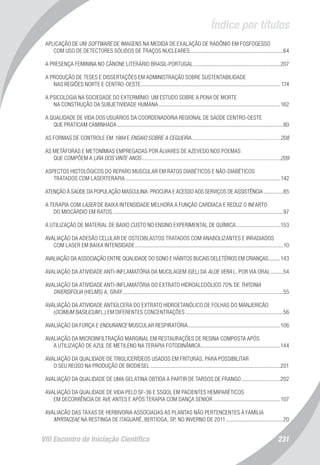 Índice por títulos
VIII Encontro de Iniciação Científica 231
APLICAÇÃO DE UM SOFTWARE DE IMAGENS NA MEDIDA DE EXALAÇÃO DE RADÔNIO EM FOSFOGESSO
COM USO DE DETECTORES SÓLIDOS DE TRAÇOS NUCLEARES....................................................................64
A PRESENÇA FEMININA NO CÂNONE LITERÁRIO BRASIL-PORTUGAL...............................................................207
A PRODUÇÃO DE TESES E DISSERTAÇÕES EM ADMINISTRAÇÃO SOBRE SUSTENTABILIDADE
NAS REGIÕES NORTE E CENTRO-OESTE.....................................................................................................174
A PSICOLOGIA NA SOCIEDADE DO EXTERMÍNIO: UM ESTUDO SOBRE A PENA DE MORTE
NA CONSTRUÇÃO DA SUBJETIVIDADE HUMANA........................................................................................162
A QUALIDADE DE VIDA DOS USUÁRIOS DA COORDENADORIA REGIONAL DE SAÚDE CENTRO-OESTE
QUE PRATICAM CAMINHADA........................................................................................................................80
AS FORMAS DE CONTROLE EM 1984 E ENSAIO SOBRE A CEGUEIRA................................................................208
AS METÁFORAS E METONÍMIAS EMPREGADAS POR ÁLVARES DE AZEVEDO NOS POEMAS
QUE COMPÕEM A LIRA DOS VINTE ANOS....................................................................................................209
ASPECTOS HISTOLÓGICOS DO REPARO MUSCULAR EM RATOS DIABÉTICOS E NÃO-DIABÉTICOS
TRATADOS COM LASERTERAPIA................................................................................................................142
ATENÇÃO À SAÚDE DA POPULAÇÃO MASCULINA: PROCURA E ACESSO AOS SERVIÇOS DE ASSISTÊNCIA...............85
A TERAPIA COM LASER DE BAIXA INTENSIDADE MELHORA A FUNÇÃO CARDÍACA E REDUZ O INFARTO
DO MIOCÁRDIO EM RATOS...........................................................................................................................97
A UTILIZAÇÃO DE MATERIAL DE BAIXO CUSTO NO ENSINO EXPERIMENTAL DE QUÍMICA.................................153
AVALIAÇÃO DA ADESÃO CELULAR DE OSTEOBLASTOS TRATADOS COM ANABOLIZANTES E IRRADIADOS
COM LASER EM BAIXA INTENSIDADE...........................................................................................................10
AVALIAÇÃO DA ASSOCIAÇÃO ENTRE QUALIDADE DO SONO E HÁBITOS BUCAIS DELETÉRIOS EM CRIANÇAS..........143
AVALIAÇÃO DA ATIVIDADE ANTI-INFLAMATÓRIA DA MUCILAGEM (GEL) DA ALOE VERA L. POR VIA ORAL..........54
AVALIAÇÃO DA ATIVIDADE ANTI-INFLAMATÓRIA DO EXTRATO HIDROALCOÓLICO 70% DE THITONIA
DIVERSIFOLIA (HELMS) A. GRAY....................................................................................................................55
AVALIAÇÃO DA ATIVIDADE ANTIÚLCERA DO EXTRATO HIDROETANÓLICO DE FOLHAS DO MANJERICÃO
(OCIMUM BASILICUM L.) EM DIFERENTES CONCENTRAÇÕES.......................................................................56
AVALIAÇÃO DA FORÇA E ENDURANCE MUSCULAR RESPIRATÓRIA...................................................................106
AVALIAÇÃO DA MICROINFILTRAÇÃO MARGINAL EM RESTAURAÇÕES DE RESINA COMPOSTA APÓS
A UTILIZAÇÃO DE AZUL DE METILENO NA TERAPIA FOTODINÂMICA..........................................................144
AVALIAÇÃO DA QUALIDADE DE TRIGLICERÍDEOS USADOS EM FRITURAS, PARA POSSIBILITAR
O SEU REÚSO NA PRODUÇÃO DE BIODIESEL..............................................................................................201
AVALIAÇÃO DA QUALIDADE DE UMA GELATINA OBTIDA A PARTIR DE TARSOS DE FRANGO.............................202
AVALIAÇÃO DA QUALIDADE DE VIDA PELO SF-36 E SSQOL EM PACIENTES HEMIPARÉTICOS
EM DECORRÊNCIA DE AVE ANTES E APÓS TERAPIA COM DANÇA SENIOR.................................................107
AVALIACÃO DAS TAXAS DE HERBIVORIA ASSOCIADAS AS PLANTAS NÃO PERTENCENTES À FAMÍLIA
MYRTACEAE NA RESTINGA DE ITAGUARÉ, BERTIOGA, SP, NO INVERNO DE 2011..........................................20
 
