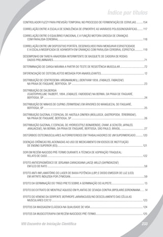 Índice por títulos
VIII Encontro de Iniciação Científica 233
CONTROLADOR FUZZY PARA PREVISÃO TEMPORAL NO PROCESSO DE FERMENTAÇÃO DE CERVEJAS..........154
CORRELAÇÃO ENTRE A ESCALA DE SONOLÊNCIA DE EPWORTH E AS VARIÁVEIS POLISSONOGRÁFICAS.........117
CORRELAÇÃO ENTRE O EQUILÍBRIO FUNCIONAL E A FUNÇÃO MOTORA GROSSA DE CRIANÇAS
COM PARALISIA CEREBRAL.......................................................................................................................118
CORRELAÇÃO ENTRE UM DISPOSITIVO PORTÁTIL DESENVOLVIDO PARA MENSURAR ESPASTICIDADE
E A ESCALA MODIFICADA DE ASHWORTH EM CRIANÇAS COM PARALISIA CEREBRAL ESPÁSTICA............119
DESEMPENHO EM TAREFA ANAEROBIA INTERMITENTE DE BASQUETE DE CADEIRA DE RODAS:
DADOS PRELIMINARES.................................................................................................................................71
DETERMINAÇÃO DE CARGA MÁXIMA A PARTIR DO TESTE DE RESISTÊNCIA MUSCULAR...................................72
DIFERENCIAÇÃO DE OSTEOBLASTOS MEDIADA POR ANABOLIZANTES.............................................................12
DISTRIBUIÇÃO DE CENTROSEMA VIRGINIANUM (L.) BENTHAM 1859, (FABALES, FABACEAE)
NA PRAIA DE ITAGUARÉ, BERTIOGA, SP.......................................................................................................23
DISTRIBUIÇÃO DE DALBERGIA
ECASTOPHYLLUM, TAUBERT, 1894, (FABALES, FABOIDEAE) NA BERMA, DA PRAIA DE ITAGUARÉ,
BERTIOGA, SP..............................................................................................................................................24
DISTRIBUIÇÃO DE NINHOS DE CUPINS (TERMITIDAE) EM ÁRVORES DO MANGUEZAL DE ITAGUARÉ,
BERTIOGA, SP..............................................................................................................................................25
DISTRIBUIÇÃO SAZONAL E ESPACIAL DE HASTULA CINEREA (MOLLUSCA, GASTROPODA, TEREBRIDAE),
NA PRAIA DE ITAGUARÉ, BERTIOGA, SP.......................................................................................................26
DISTRIBUIÇÃO SAZONAL E ESPACIAL DE HYDROCOTYLE BONARENSIS, CHAM. & SCHLTDL (APIALES,
ARALIACEAE), NA BERMA, DA PRAIA DE ITAGUARÉ, BERTIOGA, SÃO PAULO, BRASIL..................................27
DISTÚRBIOS OSTEOMUSCULARES AUTORREFERIDOS EM TRABALHADORES DE UM SUPERMERCADO...........120
DOENÇAS CRÔNICAS RELACIONADAS AO USO DE MEDICAMENTO EM IDOSOS DE INSTITUIÇÃO
DE ENSINO SUPERIOR (IES).........................................................................................................................121
DOR EM RECÉM-NASCIDO PRÉ-TERMO DURANTE A TÉCNICA DE ASPIRAÇÃO TRAQUEAL:
RELATO DE CASO.......................................................................................................................................122
EFEITO ANTIESPASMÓDICO DE SERJANIA CARACASANA (JACQ) WILLD (SAPINDACEAE)
EM ÍLEO DE RATO.........................................................................................................................................58
EFEITO ANTI-INFLAMATÓRIO DO LASER DE BAIXA POTÊNCIA (LBP) E DIODO EMISSOR DE LUZ (LED)
EM ARTRITE INDUZIDA POR ZYMOSAN.........................................................................................................59
EFEITO DA GERMINAÇÃO DO TRIGO PRETO SOBRE A GERMINAÇÃO DO ALPISTE..............................................13
EFEITO DO EXTRATO DE MENTRUZ AQUOSO EM PLANTAS DE CEVADA CONTRA BIPOLARIS SOROKINIANA.......14
EFEITO DO VENENO DA SERPENTE BOTHROPS JARARACUSSU NO DESCOLAMENTO DAS CÉLULAS
MUSCULARES C2C12.................................................................................................................................123
EFEITOS DA MASSAGEM CLÁSSICA NA QUALIDADE DE VIDA...........................................................................124
EFEITOS DA MUSICOTERAPIA EM RECÉM-NASCIDOS PRÉ-TERMO...................................................................125
 