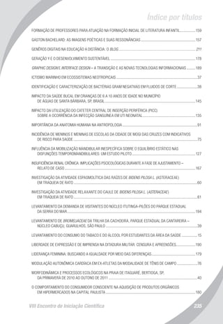 Índice por títulos
VIII Encontro de Iniciação Científica 235
FORMAÇÃO DE PROFESSORES PARA ATUAÇÃO NA FORMAÇÃO INICIAL DE LITERATURA INFANTIL.................159
GASTON BACHELARD: AS IMAGENS POÉTICAS E SUAS RESSONÂNCIAS.........................................................157
GENÊROS DIGITAIS NA EDUCAÇÃO A DISTÂNCIA: O BLOG................................................................................ 211
GERAÇÃO Y E O DESENVOLVIMENTO SUSTENTÁVEL........................................................................................178
GRAPHIC DESIGN E INTERFACE DESIGN – A TRANSIÇÃO E AS NOVAS TECNOLOGIAS INFORMACIONAIS..........189
ICTISMO MARINHO EM ECOSSISTEMAS NEOTROPICAIS....................................................................................37
IDENTIFICAÇÃO E CARACTERIZAÇÃO DE BACTÉRIAS GRAM NEGATIVAS EM FLUIDOS DE CORTE......................38
IMPACTO DA SAÚDE BUCAL EM CRIANÇAS DE 6 A 10 ANOS DE IDADE NO MUNICÍPIO
DE ÁGUAS DE SANTA BÁRBARA, SP, BRASIL..............................................................................................145
IMPACTO DA UTILIZAÇÃO DO CATETER CENTRAL DE INSERÇÃO PERIFÉRICA (PICC)
SOBRE A OCORRÊNCIA DA INFECÇÃO SANGUÍNEA EM UTI NEONATAL.......................................................135
IMPORTÂNCIA DA ANATOMIA HUMANA NA ANTROPOLOGIA..............................................................................91
INCIDÊNCIA DE MENINOS E MENINAS DE ESCOLAS DA CIDADE DE MOGI DAS CRUZES COM INDICATIVOS
DE RISCO PARA SAÚDE................................................................................................................................75
INFLUÊNCIA DA MOBILIZAÇÃO MANDIBULAR INESPECÍFICA SOBRE O EQUILÍBRIO ESTÁTICO NAS
DISFUNÇÕES TEMPOROMANDIBULARES: UM ESTUDO PILOTO..................................................................127
INSUFICIÊNCIA RENAL CRÔNICA: IMPLICAÇÕES PSCICOLÓGICAS DURANTE A FASE DE AJUSTAMENTO –
RELATO DE CASO.......................................................................................................................................167
INVESTIGAÇÃO DA ATIVIDADE ESPASMOLÍTICA DAS RAÍZES DE BIDENS PILOSA L. (ASTERACEAE)
EM TRAQUEIA DE RATO................................................................................................................................60
INVESTIGAÇÃO DA ATIVIDADE RELAXANTE DO CAULE DE BIDENS PILOSA L. (ASTERACEAE)
EM TRAQUEIA DE RATO................................................................................................................................61
LEVANTAMENTO DA DEMANDA DE VISITANTES DO NÚCLEO ITUTINGA-PILÕES DO PARQUE ESTADUAL
DA SERRA DO MAR....................................................................................................................................194
LEVANTAMENTO DE BROMELIACEAE DA TRILHA DA CACHOEIRA, PARQUE ESTADUAL DA CANTAREIRA –
NÚCLEO CABUÇU, GUARULHOS, SÃO PAULO...............................................................................................39
LEVANTAMENTO DO CONSUMO DO TABACO E DO ÁLCOOL POR ESTUDANTES DA ÁREA DA SAÚDE.................15
LIBERDADE DE EXPRESSÃO E DE IMPRENSA NA DITADURA MILITAR: CENSURA E APREENSÕES....................190
LIDERANÇA FEMININA: BUSCANDO A IGUALDADE POR MEIO DAS DIFERENÇAS..............................................179
MODULAÇÃO AUTONÔMICA CARDÍACA EM EX-ATLETAS DA MODALIDADE DE TÊNIS DE CAMPO......................76
MORFODINÂMICA E PROCESSOS ECOLÓGICOS NA PRAIA DE ITAGUARÉ, BERTIOGA, SP,
DA PRIMAVERA DE 2010 AO OUTONO DE 2011............................................................................................40
O COMPORTAMENTO DO CONSUMIDOR CONSCIENTE NA AQUISIÇÃO DE PRODUTOS ORGÂNICOS
EM HIPERMERCADOS NA CAPITAL PAULISTA.............................................................................................180
 