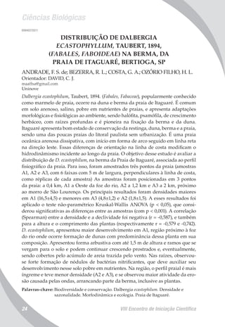 Ciências Biológicas
VIII Encontro de Iniciação Científica24
008407/2011
DISTRIBUIÇÃO DE DALBERGIA
ECASTOPHYLLUM, TAUBERT, 1894,
(FABALES, FABOIDEAE) NA BERMA, DA
PRAIA DE ITAGUARÉ, BERTIOGA, SP
ANDRADE, F. S. de; BEZERRA, R. L.; COSTA, G. A.; OZÓRIO FILHO, H. L.
Orientador: DAVID, C. J.
maaffsa@gmail.com
Uninove
Dalbergia ecastophilum, Taubert, 1894. (Fabales, Fabaceae), popularmente conhecido
como marmelo de praia, ocorre na duna e berma da praia de Itaguaré. É comum
em solo arenoso, salino, pobre em nutrientes de praias, e apresenta adaptações
morfológicas e fisiológicas ao ambiente, sendo halófita, psamófila, de crescimento
herbáceo, com raízes profundas e é pioneira na fixação da berma e da duna.
Itaguaré apresenta bom estado de conservação da restinga, duna, berma e a praia,
sendo uma das poucas praias do litoral paulista sem urbanização. É uma praia
oceânica arenosa dissipativa, com início em forma de arco seguido em linha reta
na direção leste. Essas diferenças de orientação na linha de costa modificam o
hidrodinâmismo incidente ao longo da praia. O objetivo desse estudo é avaliar a
distribuição de D. ecastophilum, na berma da Praia de Itaguaré, associada ao perfil
fisiográfico da praia. Para isso, foram amostrados três pontos da praia (amostras
A1, A2 e A3, com 6 faixas com 5 m de largura, perpendiculares à linha de costa,
como réplicas de cada amostra) As amostras foram posicionadas em 3 pontos
da praia: a 0,4 km, A1 a Oeste da foz do rio, A2 a 1,2 km e A3 a 2 km, próximo
ao morro de São Lourenço. Os principais resultados foram densidades maiores
em A1 (16,5±4,5) e menores em A3 (4,8±1,2) e A2 (1,8±1,5). A esses resultados foi
aplicado o teste não-paramétrico Kruskal-Wallis ANOVA (p < 0,05), que consi-
derou significativas as diferenças entre as amostras (com p < 0,001). A correlação
(Spearman) entre a densidade e a declividade foi negativa (r = -0,587), e também
para a altura e o comprimento das plantas (respectivamente r = -0,579 e -0,742).
D. ecastophilum, apresentou maior desenvolvimento em A1, região próximo à foz
do rio onde ocorre formação de dunas com predominância dessa planta em sua
composição. Apresentou forma arbustiva com até 1,5 m de altura e ramos que se
vergam para o solo e podem continuar crescendo prostrados e, eventualmente,
sendo cobertos pelo acúmulo de areia trazida pelo vento. Nas raízes, observou-
se forte formação de nódulos de bactérias nitrificantes, que deve auxiliar seu
desenvolvimento nesse solo pobre em nutrientes. Na região, o perfil praial é mais
íngreme e teve menor densidade (A2 e A3), e se observou maior atividade da ero-
são causada pelas ondas, arrancando parte da berma, inclusive as plantas.
Palavras-chave: Biodiversidade e conservação. Dalbergia ecastophilum. Densidade e
sazonalidade. Morfodinâmica e ecologia. Praia de Itaguaré.
 