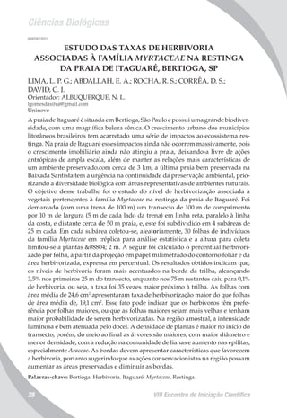 Ciências Biológicas
VIII Encontro de Iniciação Científica28
008297/2011
ESTUDO DAS TAXAS DE HERBIVORIA
ASSOCIADAS À FAMÍLIA MYRTACEAE NA RESTINGA
DA PRAIA DE ITAGUARÉ, BERTIOGA, SP
LIMA, L. P. G.; ABDALLAH, E. A.; ROCHA, R. S.; CORRÊA, D. S.;
DAVID, C. J.
Orientador: ALBUQUERQUE, N. L.
lgomesdasilva@gmail.com
Uninove
A praia de Itaguaré é situada em Bertioga, São Paulo e possui uma grande biodiver-
sidade, com uma magnífica beleza cênica. O crescimento urbano dos municípios
litorâneos brasileiros tem acarretado uma série de impactos ao ecossistema res-
tinga. Na praia de Itaguaré esses impactos ainda não ocorrem massivamente, pois
o crescimento imobiliário ainda não atingiu a praia, deixando-a livre de ações
antrópicas de ampla escala, além de manter as relações mais características de
um ambiente preservado.com cerca de 3 km, a última praia bem preservada na
Baixada Santista tem a urgência na continuidade da preservação ambiental, prio-
rizando a diversidade biológica com áreas representativas de ambientes naturais.
O objetivo desse trabalho foi o estudo do nível de herbivorização associada à
vegetais pertencentes à família Myrtaceae na restinga da praia de Itaguaré. Foi
demarcado (com uma trena de 100 m) um transecto de 100 m de comprimento
por 10 m de largura (5 m de cada lado da trena) em linha reta, paralelo à linha
da costa, e distante cerca de 50 m praia, e, este foi subdividido em 4 subáreas de
25 m cada. Em cada subárea coletou-se, aleatoriamente, 30 folhas de indivíduos
da família Myrtaceae em tréplica para análise estatística e a altura para coleta
limitou-se a plantas ≤ 2 m. A seguir foi calculado o percentual herbivori-
zado por folha, a partir da projeção em papel milimetrado do contorno foliar e da
área herbivorizada, expressa em percentual. Os resultados obtidos indicam que,
os níveis de herbivoria foram mais acentuados na borda da trilha, alcançando
3,5% nos primeiros 25 m do transecto, enquanto nos 75 m restantes caiu para 0,1%
de herbivoria, ou seja, a taxa foi 35 vezes maior próximo à trilha. As folhas com
área média de 24,6 cm2
apresentaram taxa de herbivorização maior do que folhas
de área média de, 19,1 cm2
. Esse fato pode indicar que os herbívoros têm prefe-
rência por folhas maiores, ou que as folhas maiores sejam mais velhas e tenham
maior probabilidade de serem herbivorizadas. Na região amostral, a intensidade
luminosa é bem atenuada pelo docel. A densidade de plantas é maior no início do
transecto, porém, do meio ao final as árvores são maiores, com maior diâmetro e
menor densidade, com a redução na comunidade de lianas e aumento nas epífitas,
especialmente Araceae. As bordas devem apresentar características que favorecem
a herbivoria, portanto sugerindo que as ações conservacionistas na região possam
aumentar as áreas preservadas e diminuir as bordas.
Palavras-chave: Bertioga. Herbivoria. Itaguaré. Myrtaceae. Restinga.
 