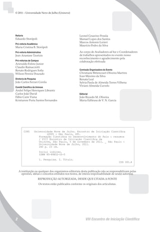 VIII Encontro de Iniciação Científica2
Reitoria
Eduardo Storópoli
Pró-reitoria Acadêmica
Maria Cristina B. Storópoli
Pró-reitoria Administrativa
Jean Anastase Tzortzis
Pró-reitorias de Campus
Ariovaldo Folino Junior
Claudio Ramacciotti
Renato Rodrigues Sofia
Wilson Pereira Dourado
Diretoria de Pesquisa
João Carlos Ferrari Corrêa
Comitê Científico da Uninove
André Felipe Henriques Librantz
Carlos João David
Fábio Caim Viana
Kristianne Porta Santos Fernandes
Leonel Cesarino Pessôa
Manuel Lopes dos Santos
Marcos Antonio Lorieri
Maurício Pedro da Silva
Ao corpo de Avaliadores ad hoc e Coordenadores
de trabalhos apresentados no evento nosso
reconhecimento e agradecimento pela
colaboração efetivada
Comissão Organizadora do Evento
Christiane Bittencourt Oliveira Martins
Ivan Máximo da Silva
Renata Leal
Sylvia Paula de Almeida Torres Vilhena
Viviani Almeida Curvelo
Editorial
João Ricardo M. Oliveira
Maria Edileusa de V. N. Garcia
© 2011 – Universidade Nove de Julho (Uninove)
A instituição ou qualquer dos organismos editoriais desta publicação não se responsabilizam pelas
opiniões, idéias e conceitos emitidos nos textos, de inteira responsabilidade de seu(s) autor(es).
REPRODUÇÃO AUTORIZADA, DESDE QUE CITADA A FONTE
Os textos estão publicados conforme os originais dos articulistas.
C395 Universidade Nove de Julho. Encontro de Iniciação Científica
(2005 : São Paulo, SP).
Formação Científica no Desenvolvimento do País : resumos
/ VIII Encontro de Iniciação Científica da
Uninove, São Paulo, 5 de novembro de 2011. _ São Paulo :
Universidade Nove de Julho, 2011.
240 p. 23 cm.
Inclui índices.
ISBN 85-89852-10-5
1. Pesquisa. I. Título.
CDD 001.4
 