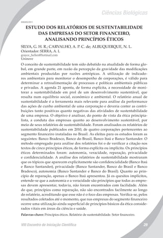 Ciências Biológicas
VIII Encontro de Iniciação Científica 29
008405/2011
ESTUDO DOS RELATÓRIOS DE SUSTENTABILIDADE
DAS EMPRESAS DO SETOR FINANCEIRO,
ANALISANDO PRINCÍPIOS ÉTICOS
SILVA, G. H. R.; CARVALHO, A. P. C. de; ALBUQUERQUE, N. L.
Orientador: SERRA, A. L
grayce_hellen@hotmail.com
Uninove
O conceito de sustentabilidade tem sido debatido na atualidade de forma glo-
bal, em grande parte, em razão da percepção da gravidade das modificações
ambientais produzidas por razões antrópicas. A utilização de indicado-
res ambientais para monitorar o desempenho de corporações, é válido para
determinar a retroalimentação de processos e políticas ambientais públicas
e privadas. A agenda 21 aponta, de forma explícita, a necessidade de moni-
torar a sustentabilidade em prol de um desenvolvimento sustentável, que
resulta num equilíbrio social, econômico e ambiental. O relatório anual de
sustentabilidade é a ferramenta mais relevante para análise da performance
das ações de cunho ambiental de uma corporação e deveria conter as contri-
buições tanto positivas quanto negativas das atividades de sustentabilidade
de uma empresa. O objetivo é analisar, do ponto de vista da ética principia-
lista, a conduta das empresas quanto ao desenvolvimento sustentável, por
meio de seus relatórios de sustentabilidade. Foram analisados os relatórios de
sustentabilidade publicados em 2010, de quatro corporações pertencentes ao
segmento financeiro instaladas no Brasil. As eleitas para os estudos foram as
seguintes: Banco Bradesco, Banco do Brasil, Banco Itaú e Banco Santander. O
método empregado para análise dos relatórios foi o de verificar a citação nos
textos de cinco princípios éticos, de forma explícita ou implícita. Os princípios
éticos determinados foram: autonomia, veracidade, reparação, privacidade
e confidencialidade. A análise dos relatórios de sustentabilidade mostraram
que os tópicos que aparecem explicitamente são confidencialidade (Banco Itaú
e Banco Santander), privacidade (Banco Santander, Banco do Brasil e Banco
Bradesco), autonomia (Banco Santander e Banco do Brasil). Quanto ao prin-
cípio de reparação, apenas o Banco Itaú apresentou. Já os quesitos implícitos,
entende-se que a autonomia e a veracidade são princípios que todas as empre-
sas devem apresentar, todavia, não foram encontrados com facilidade. Além
do que, princípios como reparação, não são encontrados facilmente ao longo
do relatório, acreditando que esse não é o foco das empresas. Verifica-se, pelos
resultados coletados até o momento, que nas empresas do segmento financeiro
ocorre uma utilização ainda superficial de princípios básicos da ética conside-
rados vitais em áreas da ciência e saúde.
Palavras-chave: Princípios éticos. Relatório de sustentabilidade. Setor financeiro.
 