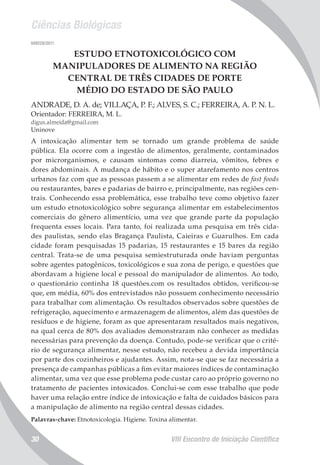 Ciências Biológicas
VIII Encontro de Iniciação Científica30
008228/2011
ESTUDO ETNOTOXICOLÓGICO COM
MANIPULADORES DE ALIMENTO NA REGIÃO
CENTRAL DE TRÊS CIDADES DE PORTE
MÉDIO DO ESTADO DE SÃO PAULO
ANDRADE, D. A. de; VILLAÇA, P. F.; ALVES, S. C.; FERREIRA, A. P. N. L.
Orientador: FERREIRA, M. L.
digus.almeida@gmail.com
Uninove
A intoxicação alimentar tem se tornado um grande problema de saúde
pública. Ela ocorre com a ingestão de alimentos, geralmente, contaminados
por microrganismos, e causam sintomas como diarreia, vômitos, febres e
dores abdominais. A mudança de hábito e o super atarefamento nos centros
urbanos faz com que as pessoas passem a se alimentar em redes de fast foods
ou restaurantes, bares e padarias de bairro e, principalmente, nas regiões cen-
trais. Conhecendo essa problemática, esse trabalho teve como objetivo fazer
um estudo etnotoxicológico sobre segurança alimentar em estabelecimentos
comerciais do gênero alimentício, uma vez que grande parte da população
frequenta esses locais. Para tanto, foi realizada uma pesquisa em três cida-
des paulistas, sendo elas Bragança Paulista, Caieiras e Guarulhos. Em cada
cidade foram pesquisadas 15 padarias, 15 restaurantes e 15 bares da região
central. Trata-se de uma pesquisa semiestruturada onde haviam perguntas
sobre agentes patogênicos, toxicológicos e sua zona de perigo, e questões que
abordavam a higiene local e pessoal do manipulador de alimentos. Ao todo,
o questionário continha 18 questões.com os resultados obtidos, verificou-se
que, em média, 60% dos entrevistados não possuem conhecimento necessário
para trabalhar com alimentação. Os resultados observados sobre questões de
refrigeração, aquecimento e armazenagem de alimentos, além das questões de
resíduos e de higiene, foram as que apresentaram resultados mais negativos,
na qual cerca de 80% dos avaliados demonstraram não conhecer as medidas
necessárias para prevenção da doença. Contudo, pode-se verificar que o crité-
rio de segurança alimentar, nesse estudo, não recebeu a devida importância
por parte dos cozinheiros e ajudantes. Assim, nota-se que se faz necessária a
presença de campanhas públicas a fim evitar maiores índices de contaminação
alimentar, uma vez que esse problema pode custar caro ao próprio governo no
tratamento de pacientes intoxicados. Conclui-se com esse trabalho que pode
haver uma relação entre índice de intoxicação e falta de cuidados básicos para
a manipulação de alimento na região central dessas cidades.
Palavras-chave: Etnotoxicologia. Higiene. Toxina alimentar.
 