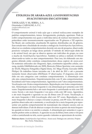 Ciências Biológicas
VIII Encontro de Iniciação Científica 35
008096/2011
ETOLOGIA DE ARARA-AZUL (ANODORHYNCHUS
HYACINTHINUS) EM CATIVEIRO
TAVOLAZZI, V. M.; SERRA, A. L.
Orientador: CARVALHO, A. P. C.
vanglezza@hotmail.com
Uninove
O comportamento animal é toda ação que o animal realiza.como exemplos de
padrões comportamentais, temos: forrageamento, predação, agonismo. Pode-se
exibir comportamentos nos quais o indivíduo deixa de realizar movimentos. Os
psitacídeos estão taxonomicamente organizados em 78 gêneros e 332 espécies.
No Brasil, são conhecidas atualmente 84 espécies distribuídas em 24 gêneros.
Esse estudo tem a finalidade de estudar a etologia da Anodorhynchus hyacinthinus,
observar as condutas comportamentais durante um ano de pesquisa, observando
possíveis variações ao longo desse período. O método de observação eleito foi
o de animal focal, em que se observa apenas um indivíduo do grupo, no caso
o macho de Anodorhynchus hyacinthinus. Também se utiliza o método Ad libitum
observando-se todos os atos comportamentais. Para isso, foi elaborado um eto-
grama obtendo então condutas comportamentais dessa espécie de arara-azul.
Os materiais utilizados são: Etograma, lápis, cronômetro (aparelho celular, san-
sung, modelo S3600fabricado em 2009), Binóculo (Nikon Sportstar com aumento
de 10x25), Máquina Fotográfica Digital (Sony, 14.1 Mega Pixels), Gravador (MP4,
Philips). Os trabalhos foram iniciados em 1 de abril de 2011 e até o presente
momento foram observados 65h35mem 17 observações. O etograma está divi-
dido em seis categorias com condutas comportamentais. A alimentação com
oito atos comportamentais. Empoleiramento/tela com 21 atos comportamentais.
Socialtotal com 9 atos comportamentais. Agonísticos com 7 atos comportamentais.
Vocalização com 14 atos comportamentais. Reprodução com 4 atos comportamen-
tais. Alimentação o ato mais frequente é o da alimentação por sementes com 1112
vezes. Empoleiramento/tela o ato mais frequente é caminhando na tela com 302
vezes. Social, o ato mais frequente é voo para a tela com 148 vezes. Agonístico,
o ato mais frequente é agressão na asa da fêmea com 25 vezes. Vocalização, o
ato mais frequente é Ahh (vocalização alta) com 317 vezes. Reprodução, o ato
mais frequente é abaixar o corpo e levantar as penas, com 89 vezes. De todos os
padrões observados até o momento, a vocalização foi a mais frequente por repre-
sentar um padrão comportamental de manutenção das relações sociais com os
demais indivíduos. O ato de abaixar o corpo e levantar as penas são mais frequen-
tes quando se inicia e se conclui a catação. A alimentação por sementes é a que o
macho prefere entre as demais. A agressão na asa da fêmea, bem como o vôo para
a tela e caminhando na tela, ocorre quando visitantes se aproximam do recinto.
Palavras-chave: Anodorhynchus hyacinthinus. Arara-azul. Etologia em cativeiro. Projeto
Bico Torto. Psitacídeos.
 