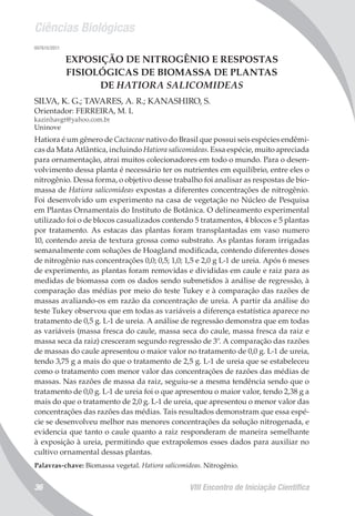 Ciências Biológicas
VIII Encontro de Iniciação Científica36
007615/2011
EXPOSIÇÃO DE NITROGÊNIO E RESPOSTAS
FISIOLÓGICAS DE BIOMASSA DE PLANTAS
DE HATIORA SALICOMIDEAS
SILVA, K. G.; TAVARES, A. R.; KANASHIRO, S.
Orientador: FERREIRA, M. L
kazinhavgt@yahoo.com.br
Uninove
Hatiora é um gênero de Cactaceae nativo do Brasil que possui seis espécies endêmi-
cas da Mata Atlântica, incluindo Hatiora salicomideas. Essa espécie, muito apreciada
para ornamentação, atrai muitos colecionadores em todo o mundo. Para o desen-
volvimento dessa planta é necessário ter os nutrientes em equilíbrio, entre eles o
nitrogênio. Dessa forma, o objetivo desse trabalho foi analisar as respostas de bio-
massa de Hatiora salicomideas expostas a diferentes concentrações de nitrogênio.
Foi desenvolvido um experimento na casa de vegetação no Núcleo de Pesquisa
em Plantas Ornamentais do Instituto de Botânica. O delineamento experimental
utilizado foi o de blocos casualizados contendo 5 tratamentos, 4 blocos e 5 plantas
por tratamento. As estacas das plantas foram transplantadas em vaso numero
10, contendo areia de textura grossa como substrato. As plantas foram irrigadas
semanalmente com soluções de Hoagland modificada, contendo diferentes doses
de nitrogênio nas concentrações 0,0; 0,5; 1,0; 1,5 e 2,0 g L-1 de ureia. Após 6 meses
de experimento, as plantas foram removidas e divididas em caule e raiz para as
medidas de biomassa com os dados sendo submetidos à análise de regressão, à
comparação das médias por meio do teste Tukey e à comparação das razões de
massas avaliando-os em razão da concentração de ureia. A partir da análise do
teste Tukey observou que em todas as variáveis a diferença estatística aparece no
tratamento de 0,5 g. L-1 de ureia. A análise de regressão demonstra que em todas
as variáveis (massa fresca do caule, massa seca do caule, massa fresca da raiz e
massa seca da raiz) cresceram segundo regressão de 3º. A comparação das razões
de massas do caule apresentou o maior valor no tratamento de 0,0 g. L-1 de ureia,
tendo 3,75 g a mais do que o tratamento de 2,5 g. L-1 de ureia que se estabeleceu
como o tratamento com menor valor das concentrações de razões das médias de
massas. Nas razões de massa da raiz, seguiu-se a mesma tendência sendo que o
tratamento de 0,0 g. L-1 de ureia foi o que apresentou o maior valor, tendo 2,38 g a
mais do que o tratamento de 2,0 g. L-1 de ureia, que apresentou o menor valor das
concentrações das razões das médias. Tais resultados demonstram que essa espé-
cie se desenvolveu melhor nas menores concentrações da solução nitrogenada, e
evidencia que tanto o caule quanto a raiz responderam de maneira semelhante
à exposição à ureia, permitindo que extrapolemos esses dados para auxiliar no
cultivo ornamental dessas plantas.
Palavras-chave: Biomassa vegetal. Hatiora salicomideas. Nitrogênio.
 