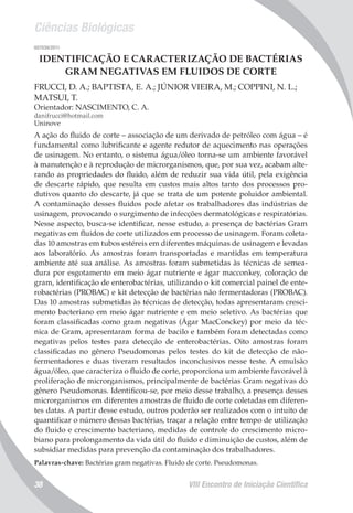 Ciências Biológicas
VIII Encontro de Iniciação Científica38
007039/2011
IDENTIFICAÇÃO E CARACTERIZAÇÃO DE BACTÉRIAS
GRAM NEGATIVAS EM FLUIDOS DE CORTE
FRUCCI, D. A.; BAPTISTA, E. A.; JÚNIOR VIEIRA, M.; COPPINI, N. L.;
MATSUI, T.
Orientador: NASCIMENTO, C. A.
danifrucci@hotmail.com
Uninove
A ação do fluido de corte – associação de um derivado de petróleo com água – é
fundamental como lubrificante e agente redutor de aquecimento nas operações
de usinagem. No entanto, o sistema água/óleo torna-se um ambiente favorável
à manutenção e à reprodução de microrganismos, que, por sua vez, acabam alte-
rando as propriedades do fluido, além de reduzir sua vida útil, pela exigência
de descarte rápido, que resulta em custos mais altos tanto dos processos pro-
dutivos quanto do descarte, já que se trata de um potente poluidor ambiental.
A contaminação desses fluidos pode afetar os trabalhadores das indústrias de
usinagem, provocando o surgimento de infecções dermatológicas e respiratórias.
Nesse aspecto, busca-se identificar, nesse estudo, a presença de bactérias Gram
negativas em fluidos de corte utilizados em processo de usinagem. Foram coleta-
das 10 amostras em tubos estéreis em diferentes máquinas de usinagem e levadas
aos laboratório. As amostras foram transportadas e mantidas em temperatura
ambiente até sua análise. As amostras foram submetidas às técnicas de semea-
dura por esgotamento em meio ágar nutriente e ágar macconkey, coloração de
gram, identificação de enterobactérias, utilizando o kit comercial painel de ente-
robactérias (PROBAC) e kit detecção de bactérias não fermentadoras (PROBAC).
Das 10 amostras submetidas às técnicas de detecção, todas apresentaram cresci-
mento bacteriano em meio ágar nutriente e em meio seletivo. As bactérias que
foram classificadas como gram negativas (Ágar MacConckey) por meio da téc-
nica de Gram, apresentaram forma de bacilo e também foram detectadas como
negativas pelos testes para detecção de enterobactérias. Oito amostras foram
classificadas no gênero Pseudomonas pelos testes do kit de detecção de não-
fermentadores e duas tiveram resultados inconclusivos nesse teste. A emulsão
água/óleo, que caracteriza o fluido de corte, proporciona um ambiente favorável à
proliferação de microrganismos, principalmente de bactérias Gram negativas do
gênero Pseudomonas. Identificou-se, por meio desse trabalho, a presença desses
microrganismos em diferentes amostras de fluido de corte coletadas em diferen-
tes datas. A partir desse estudo, outros poderão ser realizados com o intuito de
quantificar o número dessas bactérias, traçar a relação entre tempo de utilização
do fluido e crescimento bacteriano, medidas de controle do crescimento micro-
biano para prolongamento da vida útil do fluido e diminuição de custos, além de
subsidiar medidas para prevenção da contaminação dos trabalhadores.
Palavras-chave: Bactérias gram negativas. Fluido de corte. Pseudomonas.
 