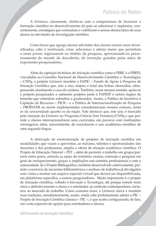VIII Encontro de Iniciação Científica 3
Palavra do Reitor
A Uninove, claramente, alinha-se com o compromisso de favorecer a
formação científica no desenvolvimento do país ao selecionar e implantar, cres-
centemente, estratégias que estimulam e viabilizam o acesso democrático de seus
alunos às atividades de investigação científica.
Como locus que agrega alunos advindos das classes sociais mais diver-
sificadas, cabe à instituição, criar, selecionar e adotar meios que permitam
a esses jovens ingressarem no âmbito da pesquisa, aproximando-os praze-
rosamente do mundo da descoberta, da invenção, guiados pelas mãos de
experientes pesquisadores.
Além da captação de bolsas de iniciação científica como o PIBIC e o PIBITI,
vinculadas ao Conselho Nacional de Desenvolvimento Científico e Tecnológico
– CNPq, a própria Uninove mantém o FAPIC – Fundo de Apoio à Pesquisa de
Iniciação Científica que, ano a ano, majora o total das bolsas oferecidas, ultra-
passando atualmente a casa da centena. Também, nesse mesmo sentido, apóia-se
o próprio pesquisador a submeter projetos junto à FAPESP e outros órgãos de
fomento que estendam subsídios a graduandos. Assim, a Política de Incentivo à
Captação de Recursos – PICR – e a Política de Internacionalização da Pesquisa
– PROINTER ao serem implementadas consubstanciam anseios comuns, tanto
os da universidade quanto os da nação. Vale destacar que, este ano, é marcado
pela inserção da Uninove no Programa Ciência Sem Fronteira/CNPq o que per-
mite a alunos internacionalizem seus currículos, em parceria com instituições
estrangeiras além, naturalmente, de exercitarem o uso acadêmico-científico de
uma segunda língua
A efetivação de reestruturação de projetos de iniciação científica em
modalidades que visam a aproveitar, ao máximo, talentos e oportunidades dos
discentes e dos professores, amplia a oferta de atuação acadêmico científica. O
Projeto de Educação Tutorial – PET -, além de permitir o trabalho em grupo/par-
ceria entre pares, articula as ações do trinômio: ensino, extensão e pesquisa em
grau de enriquecimento, graças a ampliações nos contatos profissionais e com a
comunidade. Já o Projeto Bibliográfico, também desenvolvido coletivamente, per-
mite o exercício de incursões bibliométricas e análises de trabalhos já divulgados
com vistas a montar um arquivo especial virtual que deverá ser disponibilizada,
em plataforma específica, a outros pesquisadores. Muito importante é o projeto
de iniciação científica, voltado à Inovação e Tecnologia, até porque remete mais
clara e definitivamente o aluno e o orientador ao contexto contemporâneo, inclu-
sive ao mercado de trabalho. Como costuma fazer, a Uninove inova e mantém
suas tradições, simultaneamente, assim, ainda cabe perfeitamente adotar o PIC –
Projeto de Iniciação Científica clássico – PIC –, o que acaba configurando, de fato,
um vasto espectro de opções para orientadores e alunos.
 