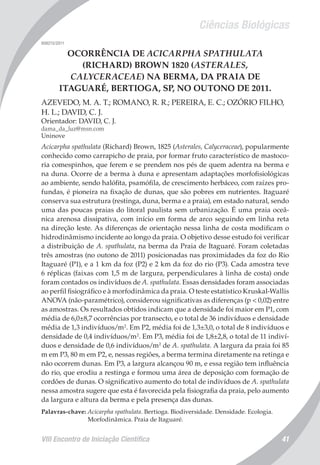 Ciências Biológicas
VIII Encontro de Iniciação Científica 41
008215/2011
OCORRÊNCIA DE ACICARPHA SPATHULATA
(RICHARD) BROWN 1820 (ASTERALES,
CALYCERACEAE) NA BERMA, DA PRAIA DE
ITAGUARÉ, BERTIOGA, SP, NO OUTONO DE 2011.
AZEVEDO, M. A. T.; ROMANO, R. R.; PEREIRA, E. C.; OZÓRIO FILHO,
H. L.; DAVID, C. J.
Orientador: DAVID, C. J.
dama_da_luz@msn.com
Uninove
Acicarpha spathulata (Richard) Brown, 1825 (Asterales, Calyceraceae), popularmente
conhecido como carrapicho de praia, por formar fruto característico de mastoco-
ria comespinhos, que ferem e se prendem nos pés de quem adentra na berma e
na duna. Ocorre de a berma à duna e apresentam adaptações morfofisiológicas
ao ambiente, sendo halófita, psamófila, de crescimento herbáceo, com raízes pro-
fundas, é pioneira na fixação de dunas, que são pobres em nutrientes. Itaguaré
conserva sua estrutura (restinga, duna, berma e a praia), em estado natural, sendo
uma das poucas praias do litoral paulista sem urbanização. É uma praia oceâ-
nica arenosa dissipativa, com início em forma de arco seguindo em linha reta
na direção leste. As diferenças de orientação nessa linha de costa modificam o
hidrodinâmismo incidente ao longo da praia. O objetivo desse estudo foi verificar
a distribuição de A. spathulata, na berma da Praia de Itaguaré. Foram coletadas
três amostras (no outono de 2011) posicionadas nas proximidades da foz do Rio
Itaguaré (P1), e a 1 km da foz (P2) e 2 km da foz do rio (P3). Cada amostra teve
6 réplicas (faixas com 1,5 m de largura, perpendiculares à linha de costa) onde
foram contados os indivíduos de A. spathulata. Essas densidades foram associadas
ao perfil fisiográfico e à morfodinâmica da praia. O teste estatístico Kruskal-Wallis
ANOVA (não-paramétrico), considerou significativas as diferenças (p < 0,02) entre
as amostras. Os resultados obtidos indicam que a densidade foi maior em P1, com
média de 6,0±8,7 ocorrências por transecto, e o total de 36 indivíduos e densidade
média de 1,3 indivíduos/m2
. Em P2, média foi de 1,3±3,0, o total de 8 indivíduos e
densidade de 0,4 indivíduos/m2
. Em P3, média foi de 1,8±2,8, o total de 11 indiví-
duos e densidade de 0,6 indivíduos/m2
de A. spathulata. A largura da praia foi 85
m em P3, 80 m em P2, e, nessas regiões, a berma termina diretamente na retinga e
não ocorrem dunas. Em P3, a largura alcançou 90 m, e essa região tem influência
do rio, que erodiu a restinga e formou uma área de deposição com formação de
cordões de dunas. O significativo aumento do total de indivíduos de A. spathulata
nessa amostra sugere que esta é favorecida pela fisiografia da praia, pelo aumento
da largura e altura da berma e pela presença das dunas.
Palavras-chave: Acicarpha spathulata. Bertioga. Biodiversidade. Densidade. Ecologia.
Morfodinâmica. Praia de Itaguaré.
 